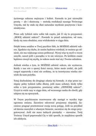 BOGAĆ SIĘ, KIEDY ŚPISZ — darmowy fragment – kilknij po więcej
                                                                  ● str. 30
Ben Sweetland


życiowego sukcesu mężczyzn i kobiet. Formuła ta jest niezwykle
prostą — ale i skuteczną — metodą reedukacji naszego Twórczego
Umysłu, tak by stało się dlań naturalne myślenie pozytywne i kon-
struktywne.

Przez cały tydzień mów sobie tak często, jak Ci się to przypomni:
„MOGĘ odnieść sukces!”. Powiedz to przed zaśnięciem, od razu,
kiedy się rano obudzisz, oraz wielokrotnie w ciągu dnia.

Dzięki temu ustalisz w Twej psychice fakt, że MOŻESZ odnieść suk-
ces. Zgodzisz się chyba, że zanim będziesz wiedział, że możesz go od-
nieść, nie ma większego sensu próbować. Wyryj więc tę myśl w swym
umyśle, nawet jeśli z początku w to nie wierzysz. Po krótkim czasie
będziesz cieszył się myślą, że sukces może stać się i Twoim udziałem.

Jednak wiedza o tym, że MOŻESZ odnieść sukces, nie wystarcza.
Każdy z nas wie o sporej ilości rzeczy, które może zrobić, ale jeśli
czegoś naprawdę z nimi nie zrobimy, to ta teoretyczna wiedza nie-
wiele da nam pożytku.

Tutaj dochodzimy do drugiego zdania tej formuły. A więc przez na-
stępny pełny tydzień (albo dłużej, jeśli masz ochotę), kiedy tylko
sobie o tym przypomnisz, powtarzaj sobie: „ODNIOSĘ sukces!”.
Uczyń to wiele razy w ciągu dnia, od wczesnego ranka do chwili, gdy
udajesz się na spoczynek.

W Twym psychicznym rezerwuarze siły nastąpi w wyniku tego
ogromna zmiana. Zaczniesz odczuwać przyjemny niepokój. Za-
czniesz pragnąć przetestować swoją nową potęgę. Jeśli na przykład
od dawna marzyłeś o własnym biznesie, zaczniesz się do niego przy-
gotowywać. Jeśli nie masz żadnych pieniędzy — nieważne. Twój
Twórczy Umysł poprowadzi Cię w taki sposób, że znajdziesz sposób
ich zdobycia.

           Copyright by Wydawnictwo Złote Myśli & Ben Sweetland
 