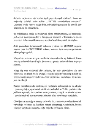 BOGAĆ SIĘ, KIEDY ŚPISZ — darmowy fragment – kilknij po więcej
                                                                  ● str. 31
Ben Sweetland


Jednak to jeszcze nie koniec tych psychicznych ćwiczeń. Przez co
najmniej tydzień mów sobie: „JESTEM człowiekiem sukcesu!”.
Uczyń to wiele razy w ciągu dnia, od wczesnego ranka do chwili, gdy
udajesz się na spoczynek.

To twierdzenie może się wydawać nieco przedwczesne, ale takim nie
jest. Jeśli masz pieniądze w banku, ale żadnych w kieszeni, to wiesz
przecież, że bez wysiłku możesz wypisać czek i uzyskać pieniądze.

Jeśli posiadasz świadomość sukcesu i wiesz, że MOŻESZ odnieść
sukces oraz że ODNIESIESZ sukces, to masz tym samym spełnienie
własnych pragnień.

Wszystkie podane w tym rozdziale stwierdzenia są faktami, które
zostały udowodnione i będą jeszcze raz po raz udowadniane w przy-
szłości.

Mogą się one wydawać zbyt piękne, by były prawdziwe, ale nie
poświęcaj tej myśli wiele uwagi. Te same zasady wynoszą innych od
przeciętności do przywództwa. Jeśli Ciebie nie, to dlatego, że nie da-
jesz im okazji.

Zanim przejdziesz do następnego rozdziału, zatrzymaj się na chwilę
i porozmyślaj o jego treści. Jeśli nie wzbudził w Tobie podniecenia,
jeśli nie sprawił, że zapałałeś entuzjazmem, czegoś tu nie doczytałeś
i powinieneś od nowa przeczytać część albo całość tego rozdziału.

Choć ja sam stosuję te zasady od wielu lat, samo opowiedzenie o nich
wywołuje we mnie za każdym razem ekscytację. Chciałbym, byście
wszyscy uzyskali z życia to, co te prawdy czynią dla mnie.




           Copyright by Wydawnictwo Złote Myśli & Ben Sweetland
 