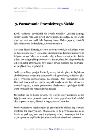 BOGAĆ SIĘ, KIEDY ŚPISZ — darmowy fragment – kilknij po więcej
                                                                  ● str. 32
Ben Sweetland




5. Poznawanie Prawdziwego Siebie

Kiedy Sokrates powiedział do swych uczniów: „Poznaj samego
siebie”, około roku 400 przed Chrystusem, nie sądzę, by ten wielki
mędrzec miał na myśli ich fizyczną istotę. Każda jego wypowiedź
była skierowana do intelektu, a więc do umysłu.

Czytałem kiedyś historię, w której autor twierdził, że w każdym z nas
są dwie osobne istoty: istota plus i istota minus. Istota plus dostrzega
jedynie to, co dobre — zdrowie, siłę, sukces, szczęście itd. Istota
minus dostrzega tylko przeciwne — smutek, chorobę, niepowodzenie
itd. Ten autor utrzymywał, że w każdej chwili możemy być pod wpły-
wem tylko jednej z tych istot.

Jeśli pozwolimy przejąć kontrolę naszej istocie plus, to będziemy
chodzić prosto z wysuniętą naprzód klatką piersiową, uniesioną gło-
wą i wyrazem zdecydowania na obliczu. Jeśli pozwolimy sobą
kierować istocie minus, będzie oczywiście odwrotnie. Zaczniemy po-
włóczyć nogami, a nasze pozbawione blasku oczy i opadające kąciki
warg wyrażać będą rozpacz i brak nadziei.

Nie jestem tak do końca pewien, czy te dwie istoty naprawdę w nas
żyją, jednak z całą pewnością wiem, że nasza psychika potrafi działać
albo w pozytywnym, albo też w negatywnym kierunku.

Wedle wczesnych psychologów 95 procent ludzi skłania się w swym
myśleniu ku negatywności. Skłaniałoby to do przypuszczenia, że ci
ludzie są pod wpływem swej negatywnej natury, wskazując też i na
to, że ogromna część ludzi jest nieszczęśliwa i nie odnosi sukcesów.



           Copyright by Wydawnictwo Złote Myśli & Ben Sweetland
 
