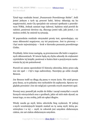 BOGAĆ SIĘ, KIEDY ŚPISZ — darmowy fragment – kilknij po więcej
                                                                  ● str. 33
Ben Sweetland


Tytuł tego rozdziału brzmi „Poznawanie Prawdziwego Siebie”. Jeśli
jesteś jednym z tych 95 procent ludzi, którzy skłaniają się ku
negatywności, może Cię specjalnie nie ucieszyć spotkanie z prawdzi-
wym TOBĄ. Jednak zamiast tego żałować, będziesz miał powód do
radości, ponieważ dowiesz się, dlaczego jesteś taki, jaki jesteś, i co
możesz zrobić, by zmienić tę sytuację.

W poprzednim rozdziale otrzymałeś prosty test, sprawdzający, czy
masz skłonności negatywne, czy też pozytywne. Jest to pierwszy —
i być może najważniejszy — krok w kierunku poznania prawdziwego
Ciebie.

Przykłady, które teraz nastąpią, są przeznaczone dla ludzi o negatyw-
nych skłonnościach. W istocie będą się chyba odnosiły do większości
czytelników tej książki, ponieważ w końcu ktoś o pozytywnym nasta-
wieniu by jej nie potrzebował.

Pozwól mi zatem opowiedzieć Ci historię człowieka, który przez całą
noc nie spał — i był z tego zadowolony. Nazwijmy go sobie Joseph
Benson.

Joe Benson trafił na długą złą passę w swym życiu. Nie miał grosza
przy duszy, za to pokaźny stos rachunków do zapłacenia. Sprawa wy-
glądała poważnie i Joe nie mógł już z powodu swych zmartwień spać.

Pewnej nocy poszedł jak zwykle do łóżka i zaczął rozmyślać o swych
licznych wierzycielach oraz o groźbach, jakie od nich stale słyszał, na
temat tego, co mu zrobią, jeśli nie spłaci długów.

Wtedy naszła go myśl, która odwróciła bieg wydarzeń. W jednej
z mych wcześniejszych książek znalazł on tę samą myśl, którą po-
wtórzyłem i w tej — myśl, że człowiek jest umysłem obdarzonym
ciałem, nie zaś ciałem obdarzonym umysłem.


           Copyright by Wydawnictwo Złote Myśli & Ben Sweetland
 