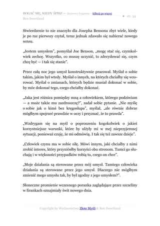 BOGAĆ SIĘ, KIEDY ŚPISZ — darmowy fragment – kilknij po więcej
                                                                  ● str. 34
Ben Sweetland


Stwierdzenie to nie znaczyło dla Josepha Bensona zbyt wiele, kiedy
je po raz pierwszy czytał, teraz jednak zdawało się nabierać nowego
sensu.

„Jestem umysłem”, pomyślał Joe Benson, „mogę stać się, czymkol-
wiek zechcę. Wszystko, co muszę uczynić, to zdecydować się, czym
chcę być — i tak się stanie”.

Przez całą noc jego umysł konstruktywnie pracował. Myślał o sobie
takim, jakim był wtedy. Myślał o innych, na których chciałby się wzo-
rować. Myślał o zmianach, których będzie musiał dokonać w sobie,
by móc dokonać tego, czego chciałby dokonać.

„Jaka jest różnica pomiędzy mną a człowiekiem, którego podziwiam
— a może także mu zazdroszczę?”, zadał sobie pytanie. „Nie myślę
o sobie jak o kimś bez kręgosłupa”, myślał, „ale równie dobrze
mógłbym spojrzeć prawdzie w oczy i przyznać, że to prawda”.

„Wzdrygam się na myśl o poproszeniu kogokolwiek o jakieś
korzystniejsze warunki, które by ulżyły mi w mej nieprzyjemnej
sytuacji, ponieważ czuję, że mi odmówią. I tak się też zawsze dzieje”.

„Człowiek czynu ma w sobie siłę. Mówi innym, jaki chciałby z nimi
zrobić interes, który przyniósłby korzyści obu stronom. Tamci go słu-
chają i w większości przypadków robią to, czego on chce”.

„Moje działania są sterowane przez mój umysł. Tamtego człowieka
działania są sterowane przez jego umysł. Dlaczego nie mógłbym
zmienić mego umysłu tak, by był zgodny z jego umysłem?”.

Słoneczne promienie wczesnego poranka zaglądające przez szczeliny
w firankach oznajmiały świt nowego dnia.



           Copyright by Wydawnictwo Złote Myśli & Ben Sweetland
 