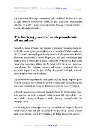 BOGAĆ SIĘ, KIEDY ŚPISZ — darmowy fragment – kilknij po więcej
                                                                  ● str. 36
Ben Sweetland


Czy rozumiesz, dlaczego to wszystko było możliwe? Zmiana nastąpi-
ła, gdy Benson uzmysłowił sobie, iż jest Umysłem obdarzonym
Ciałem i że może — po prostu za pomocą zmiany w swym umyśle —
stać się, kimkolwiek zechce.



Trzeba ciężej pracować na niepowodzenie
niż na sukces

Pozwól mi zadać pytanie. Czy zmiana w mentalnym nastawieniu Jo-
sepha Bensona wymagała ciężkiej pracy i wysiłku? Całkiem odwrot-
nie! Podszedł do swych problemów twardo i zdecydowanie. Ludzie,
z którymi rozmawiał o swych kłopotach, byli pod wrażeniem jego
hartu ducha i chcieli mu pomóc, ponieważ wydawał się tego wart.
Przed swą przemianą zbliżał się do ludzi z drżeniem rąk i zawodzą-
cym głosem. Bez wyjątku zostawał odrzucany, ponieważ stwarzał
wrażenie kogoś, kto nie jest zdolny dotrzymać żadnych obietnic,
które mógłby ewentualnie złożyć.

Czy odwrócenie tego trendu wymagało ciężkiej pracy? Wprost prze-
ciwnie! Dawniej Joe wracał do domu z poczuciem beznadziejności,
ponieważ wiedział, że czeka go długie użeranie się z wierzycielami.

Od kiedy jego nowa osobowość przejęła stery, do domu wraca rado-
śnie, patrząc na życie w sposób całkiem inny niż poprzednio. I za-
miast stale rosnących długów — widzi, jak jego oszczędności i in-
westycje rosną.

Nasuwa się jeszcze inne pytanie. Czy Joe zrobił coś, czego Ty byś nie
mógł zrobić? Nie! Tak jak on zmienił swą psychikę i zaczął widzieć
sam siebie takim, jakim być pragnął, Ty także możesz to zrobić —




           Copyright by Wydawnictwo Złote Myśli & Ben Sweetland
 