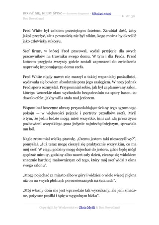 BOGAĆ SIĘ, KIEDY ŚPISZ — darmowy fragment – kilknij po więcej
                                                                  ● str. 38
Ben Sweetland


Fred White był całkiem przeciętnym facetem. Zarabiał dość, żeby
jakoś przeżyć, ale z pewnością nie był nikim, kogo można by określić
jako człowieka sukcesu.

Szef firmy, w której Fred pracował, wydał przyjęcie dla swych
pracowników na trawniku swego domu. W tym i dla Freda. Przed
końcem przyjęcia wszyscy goście zostali zaproszeni do zwiedzenia
naprawdę imponującego domu szefa.

Fred White nigdy nawet nie marzył o takiej wspaniałej posiadłości,
wydawała się bowiem absolutnie poza jego zasięgiem. W nocy jednak
Fred sporo rozmyślał. Przypomniał sobie, jak był zaplanowany salon,
którego weneckie okno wychodziło bezpośrednio na spory basen, co
dawało efekt, jakby willa stała nad jeziorem.

Wspominał bezcenne obrazy przyozdabiające ściany tego ogromnego
pokoju — w większości pejzaże i portrety przodków szefa. Myśl
o tym, że jedni ludzie mogą mieć wszystko, inni zaś idą przez życie
pozbawieni wszystkiego poza jedynie najniezbędniejszym, sprawiała
mu ból.

Nagle zrozumiał wielką prawdę. „Czemu jestem taki nieszczęśliwy?”,
pomyślał. „Już teraz mogę cieszyć się praktycznie wszystkim, co ma
mój szef. W ciągu godziny mogę dojechać do jeziora, gdzie będę mógł
spędzać minuty, godziny albo nawet cały dzień, ciesząc się widokiem
znacznie bardziej malowniczym od tego, który mój szef widzi z okna
swego salonu”.

„Mogę pojechać za miasto albo w góry i widzieć o wiele więcej piękna
niż on na swych płótnach porozwieszanych na ścianach”.

„Mój własny dom nie jest wprawdzie tak wyszukany, ale jem smacz-
ne, pożywne posiłki i śpię w wygodnym łóżku”.


           Copyright by Wydawnictwo Złote Myśli & Ben Sweetland
 