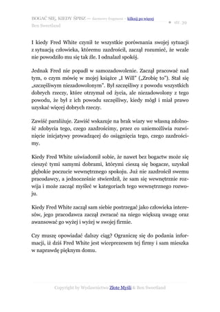 BOGAĆ SIĘ, KIEDY ŚPISZ — darmowy fragment – kilknij po więcej
                                                                  ● str. 39
Ben Sweetland


I kiedy Fred White czynił te wszystkie porównania swojej sytuacji
z sytuacją człowieka, któremu zazdrościł, zaczął rozumieć, że wcale
nie powodziło mu się tak źle. I odnalazł spokój.

Jednak Fred nie popadł w samozadowolenie. Zaczął pracować nad
tym, o czym mówię w mojej książce „I Will” („Zrobię to”). Stał się
„szczęśliwym niezadowolonym”. Był szczęśliwy z powodu wszystkich
dobrych rzeczy, które otrzymał od życia, ale niezadowolony z tego
powodu, że był z ich powodu szczęśliwy, kiedy mógł i miał prawo
uzyskać więcej dobrych rzeczy.

Zawiść paraliżuje. Zawiść wskazuje na brak wiary we własną zdolno-
ść zdobycia tego, czego zazdrościmy, przez co uniemożliwia rozwi-
nięcie inicjatywy prowadzącej do osiągnięcia tego, czego zazdrości-
my.

Kiedy Fred White uświadomił sobie, że nawet bez bogactw może się
cieszyć tymi samymi dobrami, którymi cieszą się bogacze, uzyskał
głębokie poczucie wewnętrznego spokoju. Już nie zazdrościł swemu
pracodawcy, a jednocześnie stwierdził, że sam się wewnętrznie roz-
wija i może zacząć myśleć w kategoriach tego wewnętrznego rozwo-
ju.

Kiedy Fred White zaczął sam siebie postrzegać jako człowieka intere-
sów, jego pracodawca zaczął zwracać na niego większą uwagę oraz
awansować go wyżej i wyżej w swojej firmie.

Czy muszę opowiadać dalszy ciąg? Ograniczę się do podania infor-
macji, iż dziś Fred White jest wiceprezesem tej firmy i sam mieszka
w naprawdę pięknym domu.




           Copyright by Wydawnictwo Złote Myśli & Ben Sweetland
 