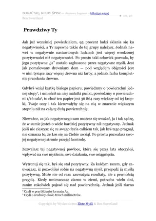 BOGAĆ SIĘ, KIEDY ŚPISZ — darmowy fragment – kilknij po więcej
                                                                     ● str. 40
Ben Sweetland


    Prawdziwy Ty

Jak już wcześniej powiedziałem, 95 procent ludzi skłania się ku
negatywności, a Ty zapewne także do tej grupy należysz. Jednak na-
wet w negatywnie nastawionych ludziach jest więcej wrodzonej
pozytywności niż negatywności. Po prostu taki człowiek pozwala, by
jego pozytywne „ja” zostało zagłuszone przez negatywne myśli. Jest
jak pomalowany drewniany dom — pod względem objętości jest
w nim tysiące razy więcej drewna niż farby, a jednak farba komplet-
nie przesłania drewno.

Gdybyś wziął kartkę białego papieru, powiedzmy o powierzchni jed-
nej stopy2, i umieścił na niej malutki punkt, powiedzmy o powierzch-
ni 1/16 cala3, to choć ten papier jest 36 864 razy większy od tej krop-
ki, Twoje oczy i tak kierowałyby się na nią w znacznie większym
stopniu niż na całą tę dużą powierzchnię.

Nieważne, za jak negatywnego sam możesz się uważać, ja i tak sądzę,
że w sumie jesteś o wiele bardziej pozytywny niż negatywny. Jednak
jeśli nie cieszysz się ze swego życia całkiem tak, jak byś tego pragnął,
nie oznacza to, że Los się na Ciebie uwziął. Po prostu pozwalasz swo-
jej negatywnej stronie przejąć kontrolę.

Zezwalasz tej negatywnej powłoce, którą się przez lata otoczyłeś,
wpływać na swe myślenie, swe działania, swe osiągnięcia.

Wytrenuj się tak, byś się stał pozytywny. Za każdym razem, gdy za-
uważasz, iż pozwoliłeś sobie na negatywną myśl, przepędź ją myślą
pozytywną. Może nie od razu zauważysz rezultaty, ale z pewnością
przyjdą. Kiedy umieszczasz ziarno w ziemi, potrzeba wielu dni,
zanim cokolwiek pojawi się nad powierzchnią. Jednak jeśli ziarno
2
    Czyli w przybliżeniu formatu A4.
3
    Czyli o średnicy około trzech milimetrów.

              Copyright by Wydawnictwo Złote Myśli & Ben Sweetland
 