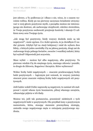 BOGAĆ SIĘ, KIEDY ŚPISZ — darmowy fragment – kilknij po więcej
                                                                  ● str. 41
Ben Sweetland


jest zdrowe, a Ty podlewasz je i dbasz o nie, wiesz, że z czasem wy-
rośnie roślina. Kiedy po raz pierwszy zaczynasz świadomie utrzymy-
wać w swej głowie pozytywne myśli, z początku możesz nic interesu-
jącego nie dostrzec, ale zachowując cierpliwość, wkrótce stwierdzisz,
że Twoja pozytywna osobowość przejmuje kontrolę i ukazuje Ci cał-
kiem nowy sens Twojego życia.

„Jak mogę być pozytywny, kiedy wszyscy dookoła mnie są tak
negatywni?”, może spytasz. Co z kolei sprawia, że ja chciałbym Ci za-
dać pytanie. Gdybyś był na stacji kolejowej i miał do wyboru dwa
bilety, z których jeden zawiózłby Cię na jałową pustynię, drugi zaś do
cudownego kraju pełnego kwiatów, owoców i wszelkiej radości, który
byś wybrał? Odpowiedź jest oczywista.

Masz wybór — możesz być albo negatywny, albo pozytywny. To
pierwsze wiedzie Cię do smętnego życia, marnego zdrowia i porażki,
to drugie do Zdrowia, Bogactwa i Szczęścia. Które wybierzesz?

Wobec liczby ludzi negatywnych — znacznie przekraczającej liczby
ludzi pozytywnych — logicznym jest wniosek, że wszyscy jesteśmy
otoczeni przez znacznie większą liczbę ludzi negatywnych niż pozy-
tywnych.

Jeśli ludzie wokół Ciebie naprawdę są negatywni, to zamiast ich mał-
pować i czynić własne życie koszmarem, pilnuj własnego szczęścia,
odmawiając pójścia w ich ślady.

Możesz też, jeśli tak postanowisz, przemienić niektórych z tych
negatywnych ludzi w pozytywnych. Oto przykład żony o pozytywnym
nastawieniu, która, stosując starannie przemyślaną strategię,
zmieniła swego negatywnego męża w entuzjastę pozytywnego my-
ślenia.



           Copyright by Wydawnictwo Złote Myśli & Ben Sweetland
 