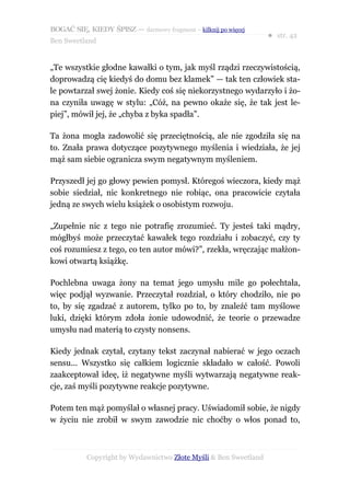 BOGAĆ SIĘ, KIEDY ŚPISZ — darmowy fragment – kilknij po więcej
                                                                  ● str. 42
Ben Sweetland


„Te wszystkie głodne kawałki o tym, jak myśl rządzi rzeczywistością,
doprowadzą cię kiedyś do domu bez klamek” — tak ten człowiek sta-
le powtarzał swej żonie. Kiedy coś się niekorzystnego wydarzyło i żo-
na czyniła uwagę w stylu: „Cóż, na pewno okaże się, że tak jest le-
piej”, mówił jej, że „chyba z byka spadła”.

Ta żona mogła zadowolić się przeciętnością, ale nie zgodziła się na
to. Znała prawa dotyczące pozytywnego myślenia i wiedziała, że jej
mąż sam siebie ogranicza swym negatywnym myśleniem.

Przyszedł jej go głowy pewien pomysł. Któregoś wieczora, kiedy mąż
sobie siedział, nic konkretnego nie robiąc, ona pracowicie czytała
jedną ze swych wielu książek o osobistym rozwoju.

„Zupełnie nic z tego nie potrafię zrozumieć. Ty jesteś taki mądry,
mógłbyś może przeczytać kawałek tego rozdziału i zobaczyć, czy ty
coś rozumiesz z tego, co ten autor mówi?”, rzekła, wręczając małżon-
kowi otwartą książkę.

Pochlebna uwaga żony na temat jego umysłu mile go połechtała,
więc podjął wyzwanie. Przeczytał rozdział, o który chodziło, nie po
to, by się zgadzać z autorem, tylko po to, by znaleźć tam myślowe
luki, dzięki którym zdoła żonie udowodnić, że teorie o przewadze
umysłu nad materią to czysty nonsens.

Kiedy jednak czytał, czytany tekst zaczynał nabierać w jego oczach
sensu... Wszystko się całkiem logicznie składało w całość. Powoli
zaakceptował ideę, iż negatywne myśli wytwarzają negatywne reak-
cje, zaś myśli pozytywne reakcje pozytywne.

Potem ten mąż pomyślał o własnej pracy. Uświadomił sobie, że nigdy
w życiu nie zrobił w swym zawodzie nic choćby o włos ponad to,



           Copyright by Wydawnictwo Złote Myśli & Ben Sweetland
 
