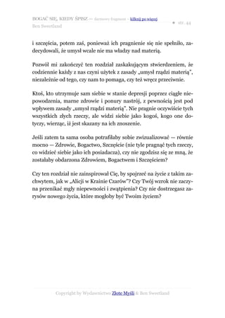 BOGAĆ SIĘ, KIEDY ŚPISZ — darmowy fragment – kilknij po więcej
                                                                  ● str. 44
Ben Sweetland


i szczęścia, potem zaś, ponieważ ich pragnienie się nie spełniło, za-
decydowali, że umysł wcale nie ma władzy nad materią.

Pozwól mi zakończyć ten rozdział zaskakującym stwierdzeniem, że
codziennie każdy z nas czyni użytek z zasady „umysł rządzi materią”,
niezależnie od tego, czy nam to pomaga, czy też wręcz przeciwnie.

Ktoś, kto utrzymuje sam siebie w stanie depresji poprzez ciągłe nie-
powodzenia, marne zdrowie i ponury nastrój, z pewnością jest pod
wpływem zasady „umysł rządzi materią”. Nie pragnie oczywiście tych
wszystkich złych rzeczy, ale widzi siebie jako kogoś, kogo one do-
tyczy, wierząc, iż jest skazany na ich znoszenie.

Jeśli zatem ta sama osoba potrafiłaby sobie zwizualizować — równie
mocno — Zdrowie, Bogactwo, Szczęście (nie tyle pragnąć tych rzeczy,
co widzieć siebie jako ich posiadacza), czy nie zgodzisz się ze mną, że
zostałaby obdarzona Zdrowiem, Bogactwem i Szczęściem?

Czy ten rozdział nie zainspirował Cię, by spojrzeć na życie z takim za-
chwytem, jak w „Alicji w Krainie Czarów”? Czy Twój wzrok nie zaczy-
na przenikać mgły niepewności i zwątpienia? Czy nie dostrzegasz za-
rysów nowego życia, które mogłoby być Twoim życiem?




           Copyright by Wydawnictwo Złote Myśli & Ben Sweetland
 
