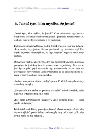 BOGAĆ SIĘ, KIEDY ŚPISZ — darmowy fragment – kilknij po więcej
                                                                  ● str. 45
Ben Sweetland




6. Jesteś tym, kim myślisz, że jesteś!

„Jesteś tym, kim myślisz, że jesteś!”. Choć używałem tego zwrotu
niezliczoną ilość razy w mych wykładach i pismach, zastanawiam się,
ilu ludzi naprawdę zrozumiało, o co tu chodzi.

Po jednym z mych wykładów na ten temat podeszła do mnie kobieta.
„Pan uważa, że ja jestem biedna, ponieważ tego właśnie chcę? Pan
myśli, że jestem nieszczęśliwa, bo tego pragnę?”, zapytała mnie z wy-
rzutem.

Oczywiście nikt nie chce być biedny czy nieszczęśliwy, faktem jednak
pozostaje, że jesteśmy tym, kim uważamy, że jesteśmy. Tak ważne
jest, byś w pełni pojął znaczenie tego stwierdzenia, że zostanie mu
poświęcony cały rozdział. Jeśli przeczytasz go ze zrozumieniem, uj-
rzysz w lustrze całkiem innego siebie.

„Jestem kompletnie niemuzykalny”, powie Ci ktoś, kto nigdy nie zaj-
mował się muzyką.

„Nie potrafię nic zrobić za pomocą narzędzi”, mówi człowiek, który
nigdy nic w tej dziedzinie nie robił.

„Nie mam artystycznych talentów”, „Nie potrafię pisać” — jakże
często to słyszymy!

Istnieją także ci, którzy próbują opisywać własne emocje: „Jestem ła-
twy w obejściu”, powie jeden, podczas gdy inny deklaruje: „Nikt nig-
dy nie zdoła mi nic narzucić”.




           Copyright by Wydawnictwo Złote Myśli & Ben Sweetland
 