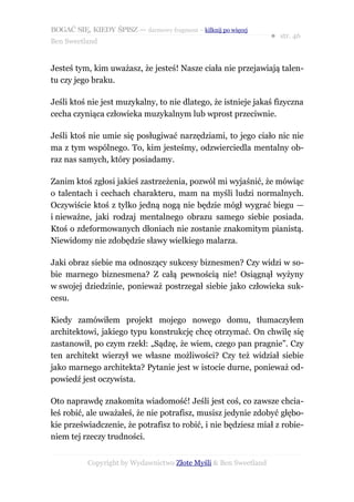 BOGAĆ SIĘ, KIEDY ŚPISZ — darmowy fragment – kilknij po więcej
                                                                  ● str. 46
Ben Sweetland


Jesteś tym, kim uważasz, że jesteś! Nasze ciała nie przejawiają talen-
tu czy jego braku.

Jeśli ktoś nie jest muzykalny, to nie dlatego, że istnieje jakaś fizyczna
cecha czyniąca człowieka muzykalnym lub wprost przeciwnie.

Jeśli ktoś nie umie się posługiwać narzędziami, to jego ciało nic nie
ma z tym wspólnego. To, kim jesteśmy, odzwierciedla mentalny ob-
raz nas samych, który posiadamy.

Zanim ktoś zgłosi jakieś zastrzeżenia, pozwól mi wyjaśnić, że mówiąc
o talentach i cechach charakteru, mam na myśli ludzi normalnych.
Oczywiście ktoś z tylko jedną nogą nie będzie mógł wygrać biegu —
i nieważne, jaki rodzaj mentalnego obrazu samego siebie posiada.
Ktoś o zdeformowanych dłoniach nie zostanie znakomitym pianistą.
Niewidomy nie zdobędzie sławy wielkiego malarza.

Jaki obraz siebie ma odnoszący sukcesy biznesmen? Czy widzi w so-
bie marnego biznesmena? Z całą pewnością nie! Osiągnął wyżyny
w swojej dziedzinie, ponieważ postrzegał siebie jako człowieka suk-
cesu.

Kiedy zamówiłem projekt mojego nowego domu, tłumaczyłem
architektowi, jakiego typu konstrukcję chcę otrzymać. On chwilę się
zastanowił, po czym rzekł: „Sądzę, że wiem, czego pan pragnie”. Czy
ten architekt wierzył we własne możliwości? Czy też widział siebie
jako marnego architekta? Pytanie jest w istocie durne, ponieważ od-
powiedź jest oczywista.

Oto naprawdę znakomita wiadomość! Jeśli jest coś, co zawsze chcia-
łeś robić, ale uważałeś, że nie potrafisz, musisz jedynie zdobyć głębo-
kie przeświadczenie, że potrafisz to robić, i nie będziesz miał z robie-
niem tej rzeczy trudności.


           Copyright by Wydawnictwo Złote Myśli & Ben Sweetland
 