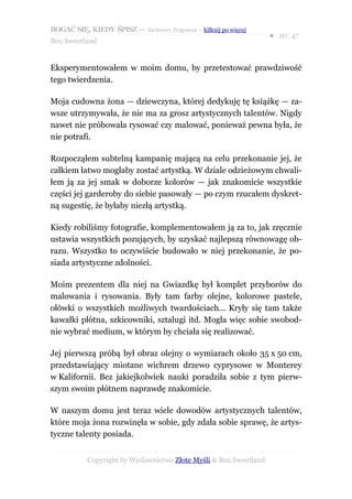 BOGAĆ SIĘ, KIEDY ŚPISZ — darmowy fragment – kilknij po więcej
                                                                  ● str. 47
Ben Sweetland


Eksperymentowałem w moim domu, by przetestować prawdziwość
tego twierdzenia.

Moja cudowna żona — dziewczyna, której dedykuję tę książkę — za-
wsze utrzymywała, że nie ma za grosz artystycznych talentów. Nigdy
nawet nie próbowała rysować czy malować, ponieważ pewna była, że
nie potrafi.

Rozpocząłem subtelną kampanię mającą na celu przekonanie jej, że
całkiem łatwo mogłaby zostać artystką. W dziale odzieżowym chwali-
łem ją za jej smak w doborze kolorów — jak znakomicie wszystkie
części jej garderoby do siebie pasowały — po czym rzucałem dyskret-
ną sugestię, że byłaby niezłą artystką.

Kiedy robiliśmy fotografie, komplementowałem ją za to, jak zręcznie
ustawia wszystkich pozujących, by uzyskać najlepszą równowagę ob-
razu. Wszystko to oczywiście budowało w niej przekonanie, że po-
siada artystyczne zdolności.

Moim prezentem dla niej na Gwiazdkę był komplet przyborów do
malowania i rysowania. Były tam farby olejne, kolorowe pastele,
ołówki o wszystkich możliwych twardościach... Kryły się tam także
kawałki płótna, szkicowniki, sztalugi itd. Mogła więc sobie swobod-
nie wybrać medium, w którym by chciała się realizować.

Jej pierwszą próbą był obraz olejny o wymiarach około 35 x 50 cm,
przedstawiający miotane wichrem drzewo cyprysowe w Monterey
w Kalifornii. Bez jakiejkolwiek nauki poradziła sobie z tym pierw-
szym swoim płótnem naprawdę znakomicie.

W naszym domu jest teraz wiele dowodów artystycznych talentów,
które moja żona rozwinęła w sobie, gdy zdała sobie sprawę, że artys-
tyczne talenty posiada.


           Copyright by Wydawnictwo Złote Myśli & Ben Sweetland
 
