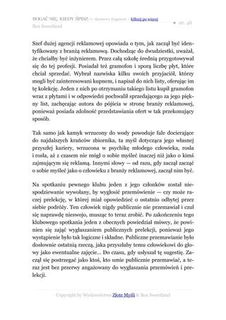 BOGAĆ SIĘ, KIEDY ŚPISZ — darmowy fragment – kilknij po więcej
                                                                  ● str. 48
Ben Sweetland


Szef dużej agencji reklamowej opowiada o tym, jak zaczął być iden-
tyfikowany z branżą reklamową. Dochodząc do dwudziestki, uważał,
że chciałby być inżynierem. Przez całą szkołę średnią przygotowywał
się do tej profesji. Posiadał też gramofon i sporą liczbę płyt, które
chciał sprzedać. Wybrał nazwiska kilku swoich przyjaciół, którzy
mogli być zainteresowani kupnem, i napisał do nich listy, oferując im
tę kolekcję. Jeden z nich po otrzymaniu takiego listu kupił gramofon
wraz z płytami i w odpowiedzi pochwalił sprzedającego za jego pięk-
ny list, zachęcając autora do pójścia w stronę branży reklamowej,
ponieważ posiada zdolność przedstawiania ofert w tak przekonujący
sposób.

Tak samo jak kamyk wrzucony do wody powoduje fale docierające
do najdalszych krańców zbiornika, ta myśl dotycząca jego własnej
przyszłej kariery, wrzucona w psychikę młodego człowieka, rosła
i rosła, aż z czasem nie mógł o sobie myśleć inaczej niż jako o kimś
zajmującym się reklamą. Innymi słowy — od razu, gdy zaczął zacząć
o sobie myśleć jako o człowieku z branży reklamowej, zaczął nim być.

Na spotkaniu pewnego klubu jeden z jego członków został nie-
spodziewanie wywołany, by wygłosić przemówienie — czy może ra-
czej prelekcję, w której miał opowiedzieć o ostatnio odbytej przez
siebie podróży. Ten człowiek nigdy publicznie nie przemawiał i czuł
się naprawdę nieswojo, musząc to teraz zrobić. Po zakończeniu tego
klubowego spotkania jeden z obecnych powiedział mówcy, że powi-
nien się zająć wygłaszaniem publicznych prelekcji, ponieważ jego
wystąpienie było tak logiczne i składne. Publiczne przemawianie było
dosłownie ostatnią rzeczą, jaka przyszłaby temu człowiekowi do gło-
wy jako ewentualne zajęcie... Do czasu, gdy usłyszał tę sugestię. Za-
czął się postrzegać jako ktoś, kto umie publicznie przemawiać, a te-
raz jest bez przerwy angażowany do wygłaszania przemówień i pre-
lekcji.


           Copyright by Wydawnictwo Złote Myśli & Ben Sweetland
 