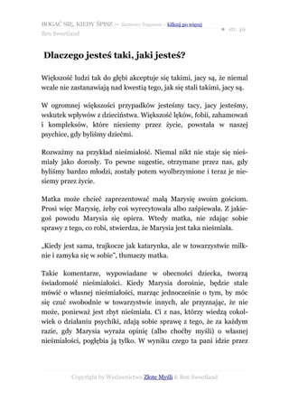 BOGAĆ SIĘ, KIEDY ŚPISZ — darmowy fragment – kilknij po więcej
                                                                  ● str. 49
Ben Sweetland


Dlaczego jesteś taki, jaki jesteś?

Większość ludzi tak do głębi akceptuje się takimi, jacy są, że niemal
wcale nie zastanawiają nad kwestią tego, jak się stali takimi, jacy są.

W ogromnej większości przypadków jesteśmy tacy, jacy jesteśmy,
wskutek wpływów z dzieciństwa. Większość lęków, fobii, zahamowań
i kompleksów, które niesiemy przez życie, powstała w naszej
psychice, gdy byliśmy dziećmi.

Rozważmy na przykład nieśmiałość. Niemal nikt nie staje się nieś-
miały jako dorosły. To pewne sugestie, otrzymane przez nas, gdy
byliśmy bardzo młodzi, zostały potem wyolbrzymione i teraz je nie-
siemy przez życie.

Matka może chcieć zaprezentować małą Marysię swoim gościom.
Prosi więc Marysię, żeby coś wyrecytowała albo zaśpiewała. Z jakie-
goś powodu Marysia się opiera. Wtedy matka, nie zdając sobie
sprawy z tego, co robi, stwierdza, że Marysia jest taka nieśmiała.

„Kiedy jest sama, trajkocze jak katarynka, ale w towarzystwie milk-
nie i zamyka się w sobie”, tłumaczy matka.

Takie komentarze, wypowiadane w obecności dziecka, tworzą
świadomość nieśmiałości. Kiedy Marysia dorośnie, będzie stale
mówić o własnej nieśmiałości, marząc jednocześnie o tym, by móc
się czuć swobodnie w towarzystwie innych, ale przyznając, że nie
może, ponieważ jest zbyt nieśmiała. Ci z nas, którzy wiedzą cokol-
wiek o działaniu psychiki, zdają sobie sprawę z tego, że za każdym
razie, gdy Marysia wyraża opinię (albo choćby myśli) o własnej
nieśmiałości, pogłębia ją tylko. W wyniku czego ta pani idzie przez




           Copyright by Wydawnictwo Złote Myśli & Ben Sweetland
 