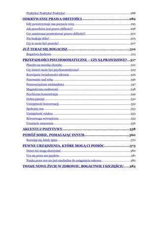 Praktyka! Praktyka! Praktyka!.................................................................................288
ODKRYWANIE PRAWA OBFITOŚCI.............................................289
  Gdy powstrzymuje nas poczucie winy......................................................................295
  Jak prawdziwe jest prawo obfitości?........................................................................298
  Czy zamierzasz przetestować prawo obfitości?........................................................302
  Nie brakuje dóbr!......................................................................................................303
  Czy to może być prawda?..........................................................................................307
JUŻ TERAZ SIĘ BOGACISZ............................................................310
  Bogactwa duchowe....................................................................................................313
PRZYPADŁOŚCI PSYCHOSOMATYCZNE – CZY SĄ PRAWDZIWE?...317
  Placebo na morską chorobę......................................................................................322
  Czy śmierć może być psychosomatyczna?................................................................323
  Rozwijanie świadomości zdrowia.............................................................................329
  Panowanie nad sobą.................................................................................................346
  Przezwyciężenie nieśmiałości...................................................................................347
  Magnetyczna osobowość..........................................................................................348
  Psychiczna koncentracja...........................................................................................349
  Dobra pamięć............................................................................................................350
  Umiejętność konwersacji..........................................................................................352
  Spokojny sen.............................................................................................................353
  Umiejętność relaksu.................................................................................................353
  Równowaga wewnętrzna...........................................................................................355
  Usunięcie zmęczenia.................................................................................................356
AKCENTUJ POZYTYWY................................................................358
POMÓŻ SOBIE, POMAGAJĄC INNYM...........................................360
  Rozwijaj się, kiedy śpisz............................................................................................370
PEWNE URZĄDZENIA, KTÓRE MOGĄ CI POMÓC........................373
  Dzieci też mogą skorzystać.......................................................................................380
  Ucz się przez sen języków..........................................................................................381
  Nauka przez sen nie jest niezbędna do osiągnięcia sukcesu....................................382
TWOJE NOWE ŻYCIE W ZDROWIU, BOGACTWIE I SZCZĘŚCIU.....383
 
