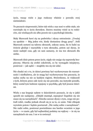 BOGAĆ SIĘ, KIEDY ŚPISZ — darmowy fragment – kilknij po więcej
                                                                  ● str. 50
Ben Sweetland


życie, tracąc wiele z jego rozkoszy właśnie z powodu swej
nieśmiałości.

To poczucie niepewności, które tak wielu z nas nosi w sobie stale, nie
rozwinęło się w życiu dorosłym. Znowu musimy winić za to rodzi-
ców, nie wiedzących nic albo prawie nic o psychologii dziecka.

Mały Mareczek bawi się na podwórku i słyszy ostrzeżenie: „Uważaj
na spodnie — Bóg jeden wie, kiedy dostaniesz drugą parę!”. Jeśli
Mareczek zostawi na talerzu okruszek, usłyszy zaraz, ilu to ludzi na
świecie głoduje i marzyłoby o tym okruszku, potem zaś słyszy, że
może nadejść czas, gdy on sam zamarzy, że ma ten okruszek dla
siebie.

Mareczek idzie potem przez życie, nigdy nie czując się naprawdę bez-
pieczny. Obawia się zrobić cokolwiek, co by wymagało inicjatywy,
ponieważ — jak sądzi — mogłoby mu się nie udać.

Nie chodzi mi o to, że dzieci powinny być wychowywane do rozrzut-
ności i niedbalstwa, ale że mogą być wychowywane bez poczucia, że
nędza czyha na nie za każdym rogiem. Stwierdzono, że większość
z tych, którym przez całe życie się nie powodzi, ma instynkt porażki,
który został tym ludziom wpojony w psychikę, gdy byli jeszcze dzieć-
mi.

Wielu z nas krępuje nabyte w dzieciństwie poczucie, że się w jakiś
sposób nie nadajemy. „Odejdź stamtąd, zepsujesz! Zupełnie się nie
znasz się na narzędziach”. Dziecko zawsze słyszy o tym, czego nie po-
trafi robić, rzadko jednak chwali się je za to, co umie. Taki chłopak
wyrośnie potem i będzie powtarzał: „Nie radzę sobie z narzędziami”.
Nie radzi sobie, ponieważ powiedziano mu bardzo wcześnie w jego
życiu — w czasie, gdy był najbardziej podatny na wpływy — że się na
narzędziach nie zna. I on w to uwierzył.

           Copyright by Wydawnictwo Złote Myśli & Ben Sweetland
 