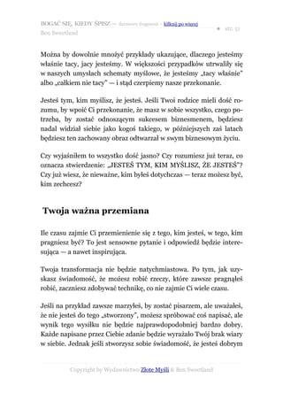 BOGAĆ SIĘ, KIEDY ŚPISZ — darmowy fragment – kilknij po więcej
                                                                  ● str. 51
Ben Sweetland


Można by dowolnie mnożyć przykłady ukazujące, dlaczego jesteśmy
właśnie tacy, jacy jesteśmy. W większości przypadków utrwaliły się
w naszych umysłach schematy myślowe, że jesteśmy „tacy właśnie”
albo „całkiem nie tacy” — i stąd czerpiemy nasze przekonanie.

Jesteś tym, kim myślisz, że jesteś. Jeśli Twoi rodzice mieli dość ro-
zumu, by wpoić Ci przekonanie, że masz w sobie wszystko, czego po-
trzeba, by zostać odnoszącym sukcesem biznesmenem, będziesz
nadal widział siebie jako kogoś takiego, w późniejszych zaś latach
będziesz ten zachowany obraz odtwarzał w swym biznesowym życiu.

Czy wyjaśniłem to wszystko dość jasno? Czy rozumiesz już teraz, co
oznacza stwierdzenie: „JESTEŚ TYM, KIM MYŚLISZ, ŻE JESTEŚ”?
Czy już wiesz, że nieważne, kim byłeś dotychczas — teraz możesz być,
kim zechcesz?



Twoja ważna przemiana

Ile czasu zajmie Ci przemienienie się z tego, kim jesteś, w tego, kim
pragniesz być? To jest sensowne pytanie i odpowiedź będzie intere-
sująca — a nawet inspirująca.

Twoja transformacja nie będzie natychmiastowa. Po tym, jak uzy-
skasz świadomość, że możesz robić rzeczy, które zawsze pragnąłeś
robić, zaczniesz zdobywać technikę, co nie zajmie Ci wiele czasu.

Jeśli na przykład zawsze marzyłeś, by zostać pisarzem, ale uważałeś,
że nie jesteś do tego „stworzony”, możesz spróbować coś napisać, ale
wynik tego wysiłku nie będzie najprawdopodobniej bardzo dobry.
Każde napisane przez Ciebie zdanie będzie wyrażało Twój brak wiary
w siebie. Jednak jeśli stworzysz sobie świadomość, że jesteś dobrym


           Copyright by Wydawnictwo Złote Myśli & Ben Sweetland
 