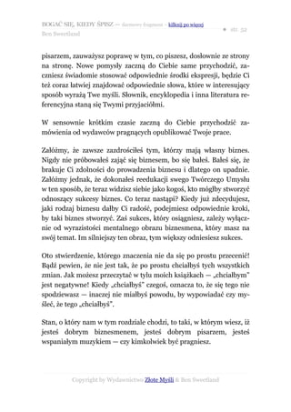 BOGAĆ SIĘ, KIEDY ŚPISZ — darmowy fragment – kilknij po więcej
                                                                  ● str. 52
Ben Sweetland


pisarzem, zauważysz poprawę w tym, co piszesz, dosłownie ze strony
na stronę. Nowe pomysły zaczną do Ciebie same przychodzić, za-
czniesz świadomie stosować odpowiednie środki ekspresji, będzie Ci
też coraz łatwiej znajdować odpowiednie słowa, które w interesujący
sposób wyrażą Twe myśli. Słownik, encyklopedia i inna literatura re-
ferencyjna staną się Twymi przyjaciółmi.

W sensownie krótkim czasie zaczną do Ciebie przychodzić za-
mówienia od wydawców pragnących opublikować Twoje prace.

Załóżmy, że zawsze zazdrościłeś tym, którzy mają własny biznes.
Nigdy nie próbowałeś zająć się biznesem, bo się bałeś. Bałeś się, że
brakuje Ci zdolności do prowadzenia biznesu i dlatego on upadnie.
Załóżmy jednak, że dokonałeś reedukacji swego Twórczego Umysłu
w ten sposób, że teraz widzisz siebie jako kogoś, kto mógłby stworzyć
odnoszący sukcesy biznes. Co teraz nastąpi? Kiedy już zdecydujesz,
jaki rodzaj biznesu dałby Ci radość, podejmiesz odpowiednie kroki,
by taki biznes stworzyć. Zaś sukces, który osiągniesz, zależy wyłącz-
nie od wyrazistości mentalnego obrazu biznesmena, który masz na
swój temat. Im silniejszy ten obraz, tym większy odniesiesz sukces.

Oto stwierdzenie, którego znaczenia nie da się po prostu przecenić!
Bądź pewien, że nie jest tak, że po prostu chciałbyś tych wszystkich
zmian. Jak możesz przeczytać w tylu moich książkach — „chciałbym”
jest negatywne! Kiedy „chciałbyś” czegoś, oznacza to, że się tego nie
spodziewasz — inaczej nie miałbyś powodu, by wypowiadać czy my-
śleć, że tego „chciałbyś”.

Stan, o który nam w tym rozdziale chodzi, to taki, w którym wiesz, iż
jesteś dobrym biznesmenem, jesteś dobrym pisarzem, jesteś
wspaniałym muzykiem — czy kimkolwiek być pragniesz.




           Copyright by Wydawnictwo Złote Myśli & Ben Sweetland
 
