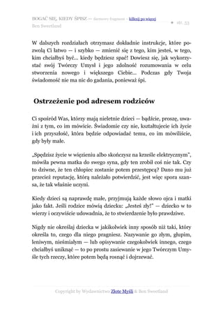 BOGAĆ SIĘ, KIEDY ŚPISZ — darmowy fragment – kilknij po więcej
                                                                  ● str. 53
Ben Sweetland


W dalszych rozdziałach otrzymasz dokładnie instrukcje, które po-
zwolą Ci łatwo — i szybko — zmienić się z tego, kim jesteś, w tego,
kim chciałbyś być... kiedy będziesz spać! Dowiesz się, jak wykorzy-
stać swój Twórczy Umysł i jego zdolność rozumowania w celu
stworzenia nowego i większego Ciebie... Podczas gdy Twoja
świadomość nie ma nic do gadania, ponieważ śpi.



Ostrzeżenie pod adresem rodziców

Ci spośród Was, którzy mają nieletnie dzieci — bądźcie, proszę, uwa-
żni z tym, co im mówicie. Świadomie czy nie, kształtujecie ich życie
i ich przyszłość, która będzie odpowiadać temu, co im mówiliście,
gdy były małe.

„Spędzisz życie w więzieniu albo skończysz na krześle elektrycznym”,
mówiła pewna matka do swego syna, gdy ten zrobił coś nie tak. Czy
to dziwne, że ten chłopiec zostanie potem przestępcą? Dano mu już
przecież reputację, którą należało potwierdzić, jest więc spora szan-
sa, że tak właśnie uczyni.

Kiedy dzieci są naprawdę małe, przyjmują każde słowo ojca i matki
jako fakt. Jeśli rodzice mówią dziecku: „Jesteś zły!” — dziecko w to
wierzy i oczywiście udowadnia, że to stwierdzenie było prawdziwe.

Nigdy nie określaj dziecka w jakikolwiek inny sposób niż taki, który
określa to, czego dla niego pragniesz. Nazywanie go złym, głupim,
leniwym, nieśmiałym — lub opisywanie czegokolwiek innego, czego
chciałbyś uniknąć — to po prostu zasiewanie w jego Twórczym Umy-
śle tych rzeczy, które potem będą rosnąć i dojrzewać.




           Copyright by Wydawnictwo Złote Myśli & Ben Sweetland
 