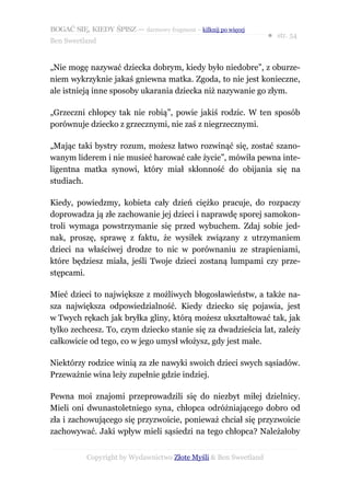 BOGAĆ SIĘ, KIEDY ŚPISZ — darmowy fragment – kilknij po więcej
                                                                  ● str. 54
Ben Sweetland


„Nie mogę nazywać dziecka dobrym, kiedy było niedobre”, z oburze-
niem wykrzyknie jakaś gniewna matka. Zgoda, to nie jest konieczne,
ale istnieją inne sposoby ukarania dziecka niż nazywanie go złym.

„Grzeczni chłopcy tak nie robią”, powie jakiś rodzic. W ten sposób
porównuje dziecko z grzecznymi, nie zaś z niegrzecznymi.

„Mając taki bystry rozum, możesz łatwo rozwinąć się, zostać szano-
wanym liderem i nie musieć harować całe życie”, mówiła pewna inte-
ligentna matka synowi, który miał skłonność do obijania się na
studiach.

Kiedy, powiedzmy, kobieta cały dzień ciężko pracuje, do rozpaczy
doprowadza ją złe zachowanie jej dzieci i naprawdę sporej samokon-
troli wymaga powstrzymanie się przed wybuchem. Zdaj sobie jed-
nak, proszę, sprawę z faktu, że wysiłek związany z utrzymaniem
dzieci na właściwej drodze to nic w porównaniu ze strapieniami,
które będziesz miała, jeśli Twoje dzieci zostaną lumpami czy prze-
stępcami.

Mieć dzieci to największe z możliwych błogosławieństw, a także na-
sza największa odpowiedzialność. Kiedy dziecko się pojawia, jest
w Twych rękach jak bryłka gliny, którą możesz ukształtować tak, jak
tylko zechcesz. To, czym dziecko stanie się za dwadzieścia lat, zależy
całkowicie od tego, co w jego umysł włożysz, gdy jest małe.

Niektórzy rodzice winią za złe nawyki swoich dzieci swych sąsiadów.
Przeważnie wina leży zupełnie gdzie indziej.

Pewna moi znajomi przeprowadzili się do niezbyt miłej dzielnicy.
Mieli oni dwunastoletniego syna, chłopca odróżniającego dobro od
zła i zachowującego się przyzwoicie, ponieważ chciał się przyzwoicie
zachowywać. Jaki wpływ mieli sąsiedzi na tego chłopca? Należałoby


           Copyright by Wydawnictwo Złote Myśli & Ben Sweetland
 