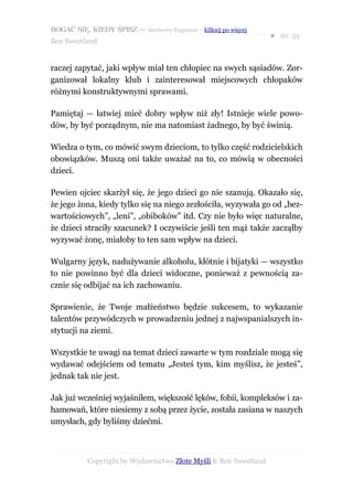 BOGAĆ SIĘ, KIEDY ŚPISZ — darmowy fragment – kilknij po więcej
                                                                  ● str. 55
Ben Sweetland


raczej zapytać, jaki wpływ miał ten chłopiec na swych sąsiadów. Zor-
ganizował lokalny klub i zainteresował miejscowych chłopaków
różnymi konstruktywnymi sprawami.

Pamiętaj — łatwiej mieć dobry wpływ niż zły! Istnieje wiele powo-
dów, by być porządnym, nie ma natomiast żadnego, by być świnią.

Wiedza o tym, co mówić swym dzieciom, to tylko część rodzicielskich
obowiązków. Muszą oni także uważać na to, co mówią w obecności
dzieci.

Pewien ojciec skarżył się, że jego dzieci go nie szanują. Okazało się,
że jego żona, kiedy tylko się na niego zezłościła, wyzywała go od „bez-
wartościowych”, „leni”, „obiboków” itd. Czy nie było więc naturalne,
że dzieci straciły szacunek? I oczywiście jeśli ten mąż także zacząłby
wyzywać żonę, miałoby to ten sam wpływ na dzieci.

Wulgarny język, nadużywanie alkoholu, kłótnie i bijatyki — wszystko
to nie powinno być dla dzieci widoczne, ponieważ z pewnością za-
cznie się odbijać na ich zachowaniu.

Sprawienie, że Twoje małżeństwo będzie sukcesem, to wykazanie
talentów przywódczych w prowadzeniu jednej z najwspanialszych in-
stytucji na ziemi.

Wszystkie te uwagi na temat dzieci zawarte w tym rozdziale mogą się
wydawać odejściem od tematu „Jesteś tym, kim myślisz, że jesteś”,
jednak tak nie jest.

Jak już wcześniej wyjaśniłem, większość lęków, fobii, kompleksów i za-
hamowań, które niesiemy z sobą przez życie, została zasiana w naszych
umysłach, gdy byliśmy dziećmi.



           Copyright by Wydawnictwo Złote Myśli & Ben Sweetland
 
