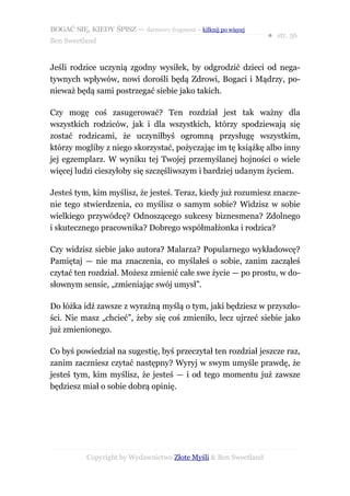 BOGAĆ SIĘ, KIEDY ŚPISZ — darmowy fragment – kilknij po więcej
                                                                  ● str. 56
Ben Sweetland


Jeśli rodzice uczynią zgodny wysiłek, by odgrodzić dzieci od nega-
tywnych wpływów, nowi dorośli będą Zdrowi, Bogaci i Mądrzy, po-
nieważ będą sami postrzegać siebie jako takich.

Czy mogę coś zasugerować? Ten rozdział jest tak ważny dla
wszystkich rodziców, jak i dla wszystkich, którzy spodziewają się
zostać rodzicami, że uczyniłbyś ogromną przysługę wszystkim,
którzy mogliby z niego skorzystać, pożyczając im tę książkę albo inny
jej egzemplarz. W wyniku tej Twojej przemyślanej hojności o wiele
więcej ludzi cieszyłoby się szczęśliwszym i bardziej udanym życiem.

Jesteś tym, kim myślisz, że jesteś. Teraz, kiedy już rozumiesz znacze-
nie tego stwierdzenia, co myślisz o samym sobie? Widzisz w sobie
wielkiego przywódcę? Odnoszącego sukcesy biznesmena? Zdolnego
i skutecznego pracownika? Dobrego współmałżonka i rodzica?

Czy widzisz siebie jako autora? Malarza? Popularnego wykładowcę?
Pamiętaj — nie ma znaczenia, co myślałeś o sobie, zanim zacząłeś
czytać ten rozdział. Możesz zmienić całe swe życie — po prostu, w do-
słownym sensie, „zmieniając swój umysł”.

Do łóżka idź zawsze z wyraźną myślą o tym, jaki będziesz w przyszło-
ści. Nie masz „chcieć”, żeby się coś zmieniło, lecz ujrzeć siebie jako
już zmienionego.

Co byś powiedział na sugestię, byś przeczytał ten rozdział jeszcze raz,
zanim zaczniesz czytać następny? Wyryj w swym umyśle prawdę, że
jesteś tym, kim myślisz, że jesteś — i od tego momentu już zawsze
będziesz miał o sobie dobrą opinię.




           Copyright by Wydawnictwo Złote Myśli & Ben Sweetland
 