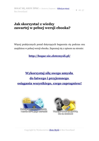 BOGAĆ SIĘ, KIEDY ŚPISZ — darmowy fragment – kilknij po więcej
                                                                  ● str. 57
Ben Sweetland




Jak skorzystać z wiedzy
zawartej w pełnej wersji ebooka?



Więcej praktycznych porad dotyczących bogacenia się podczas snu
znajdziesz w pełnej wersji ebooka. Zapoznaj się z opisem na stronie:


                http://bogac-sie.zlotemysli.pl/




            Wykorzystaj siłę swego umysłu
                 do łatwego i przyjemnego
   osiągania wszystkiego, czego zapragniesz!




           Copyright by Wydawnictwo Złote Myśli & Ben Sweetland
 