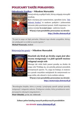 POLECAMY TAKŻE PORADNIKI:
Odrodzenie Feniksa – Nikodem Marszałek
                     Poznaj sekrety zwykłych ludzi, którzy osiągają niezwykłe
                     rezultaty
                     Bycie zwycięzcą jest nastawieniem, sposobem życia. "Od-
                     rodzenie Feniksa" to naukowe podejście i jednocześnie
                     ćwiczenie jakie powinieneś poznać. Jeżeli rozpoznasz i za-
                     czniesz rozwijać to co już masz - zadziwisz innych.
                        Więcej o tym poradniku przeczytasz na stronie:
                                                http://feniks.zlotemysli.pl


"To jest to czego mi było potrzeba. Polecam tego ebooka wszystkim, którzy
nie wiedzą jak i co zrobić ze swoim życiem."
Michał Waszczyk, student


Motywacja bez granic – Nikodem Marszałek

                     Dowiedz się krok po kroku czym jest sku-
                     teczna motywacja i w jaki sposób możesz
                     osiągnąć swoje cele
                     Dlaczego tak wielu ludzi ponosi porażkę na drodze do
                     swego celu? Poddają się, nie potrafią pokonać przeszkód,
                     wewnętrznych oporów. To, czego im brakuje, to motywa-
                     cja a przede wszystkim umiejętność do motywowania sa-
                     mego siebie, aby odnosić w życiu osobiste sukcesy.
                        Więcej o tym poradniku przeczytasz na stronie:
                                           http://motywacja.zlotemysli.pl


"Rewelacyjna książka, która w prosty i przejrzysty sposób opisuje sposoby
motywacji i osiągania sukcesu. Praktyczna wiedza, którą przedstawia autor
jest poparta własnymi osiągnięciami..."
Piotr Gibulski, 30 lat, inż. elektronik


      Zobacz pełen katalog naszych praktycznych poradników

                   na stronie www.zlotemysli.pl
 