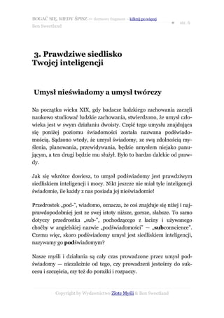 BOGAĆ SIĘ, KIEDY ŚPISZ — darmowy fragment – kilknij po więcej
                                                                  ●   str. 6
Ben Sweetland




3. Prawdziwe siedlisko
Twojej inteligencji


Umysł nieświadomy a umysł twórczy

Na początku wieku XIX, gdy badacze ludzkiego zachowania zaczęli
naukowo studiować ludzkie zachowania, stwierdzono, że umysł czło-
wieka jest w swym działaniu dwoisty. Część tego umysłu znajdująca
się poniżej poziomu świadomości została nazwana podświado-
mością. Sądzono wtedy, że umysł świadomy, ze swą zdolnością my-
ślenia, planowania, przewidywania, będzie umysłem niejako panu-
jącym, a ten drugi będzie mu służył. Było to bardzo dalekie od praw-
dy.

Jak się wkrótce dowiesz, to umysł podświadomy jest prawdziwym
siedliskiem inteligencji i mocy. Nikt jeszcze nie miał tyle inteligencji
świadomie, ile każdy z nas posiada jej nieświadomie!

Przedrostek „pod-”, wiadomo, oznacza, że coś znajduje się niżej i naj-
prawdopodobniej jest ze swej istoty niższe, gorsze, słabsze. To samo
dotyczy przedrostka „sub-”, pochodzącego z łaciny i używanego
choćby w angielskiej nazwie „podświadomości” — „subconscience”.
Czemu więc, skoro podświadomy umysł jest siedliskiem inteligencji,
nazywamy go podświadomym?

Nasze myśli i działania są cały czas prowadzone przez umysł pod-
świadomy — niezależnie od tego, czy prowadzeni jesteśmy do suk-
cesu i szczęścia, czy też do porażki i rozpaczy.



           Copyright by Wydawnictwo Złote Myśli & Ben Sweetland
 