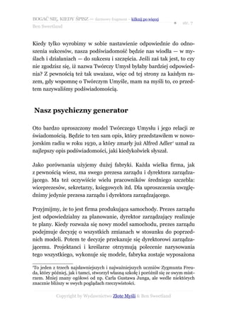 BOGAĆ SIĘ, KIEDY ŚPISZ — darmowy fragment – kilknij po więcej
                                                                        ●   str. 7
Ben Sweetland


Kiedy tylko wyrobimy w sobie nastawienie odpowiednie do odno-
szenia sukcesów, nasza podświadomość będzie nas wiodła — w my-
ślach i działaniach — do sukcesu i szczęścia. Jeśli zaś tak jest, to czy
nie zgodzisz się, iż nazwa Twórczy Umysł byłaby bardziej odpowied-
nia? Z pewnością też tak uważasz, więc od tej strony za każdym ra-
zem, gdy wspomnę o Twórczym Umyśle, mam na myśli to, co przed-
tem nazywaliśmy podświadomością.



    Nasz psychiczny generator

Oto bardzo uproszczony model Twórczego Umysłu i jego relacji ze
świadomością. Będzie to ten sam opis, który przedstawiłem w nowo-
jorskim radiu w roku 1930, a który zmarły już Alfred Adler1 uznał za
najlepszy opis podświadomości, jaki kiedykolwiek słyszał.

Jako porównania użyjemy dużej fabryki. Każda wielka firma, jak
z pewnością wiesz, ma swego prezesa zarządu i dyrektora zarządza-
jącego. Ma też oczywiście wielu pracowników średniego szczebla:
wiceprezesów, sekretarzy, księgowych itd. Dla uproszczenia uwzglę-
dnimy jedynie prezesa zarządu i dyrektora zarządzającego.

Przyjmijmy, że to jest firma produkująca samochody. Prezes zarządu
jest odpowiedzialny za planowanie, dyrektor zarządzający realizuje
te plany. Kiedy rozważa się nowy model samochodu, prezes zarządu
podejmuje decyzję o wszystkich zmianach w stosunku do poprzed-
nich modeli. Potem te decyzje przekazuje się dyrektorowi zarządza-
jącemu. Projektanci i kreślarze otrzymują polecenie narysowania
tego wszystkiego, wykonuje się modele, fabryka zostaje wyposażona

1
 To jeden z trzech najsławniejszych i najważniejszych uczniów Zygmunta Freu-
da, który później, jak i tamci, stworzył własną szkołę i poróżnił się ze swym mist-
rzem. Mniej znany ogółowi od np. Carla Gustawa Junga, ale wedle niektórych
znacznie bliższy w swych poglądach rzeczywistości.

            Copyright by Wydawnictwo Złote Myśli & Ben Sweetland
 