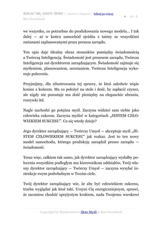 BOGAĆ SIĘ, KIEDY ŚPISZ — darmowy fragment – kilknij po więcej
                                                                  ●   str. 8
Ben Sweetland


we wszystko, co potrzebne do produkowania nowego modelu... I tak
dalej — aż w końcu samochód zjeżdża z taśmy ze wszystkimi
zmianami zaplanowanymi przez prezesa zarządu.

Ten opis daje idealny obraz stosunków pomiędzy świadomością
a Twórczą Inteligencją. Świadomość jest prezesem zarządu, Twórcza
Inteligencja zaś dyrektorem zarządzającym. Świadomość zajmuje się
myśleniem, planowaniem, ocenianiem. Twórcza Inteligencja wyko-
nuje polecenia.

Przyjmijmy, dla zilustrowania tej sprawy, że ktoś zaledwie wiąże
koniec z końcem. Ma co położyć na stole i dość, by zapłacić czynsz,
ale nigdy nie pozostaje mu dość pieniędzy na eleganckie ubrania,
rozrywki itd.

Nagle nachodzi go potężna myśl. Zaczyna widzieć sam siebie jako
człowieka sukcesu. Zaczyna myśleć w kategoriach „JESTEM CZŁO-
WIEKIEM SUKCESU”. Co się wtedy dzieje?

Jego dyrektor zarządzający — Twórczy Umysł — akceptuje myśl „JE-
STEM CZŁOWIEKIEM SUKCESU” jak rozkaz. Jest to ten nowy
model samochodu, którego produkcję zarządził prezes zarządu —
świadomość.

Teraz więc, całkiem tak samo, jak dyrektor zarządzający wydałby po-
lecenia wszystkim podległym mu kierownikom oddziałów, Twój wła-
sny dyrektor zarządzający — Twórczy Umysł — zaczyna wysyłać in-
strukcje swym podwładnym w Twoim ciele.

Twój dyrektor zarządzający wie, że aby być człowiekiem sukcesu,
trzeba wyglądać jak ktoś taki. Uczyni Cię energiczniejszym, sprawi,
że zaczniesz chodzić sprężystym krokiem, nada Twojemu wzrokowi



           Copyright by Wydawnictwo Złote Myśli & Ben Sweetland
 