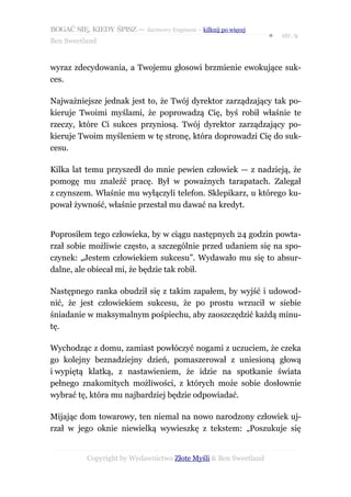 BOGAĆ SIĘ, KIEDY ŚPISZ — darmowy fragment – kilknij po więcej
                                                                  ●   str. 9
Ben Sweetland


wyraz zdecydowania, a Twojemu głosowi brzmienie ewokujące suk-
ces.

Najważniejsze jednak jest to, że Twój dyrektor zarządzający tak po-
kieruje Twoimi myślami, że poprowadzą Cię, byś robił właśnie te
rzeczy, które Ci sukces przyniosą. Twój dyrektor zarządzający po-
kieruje Twoim myśleniem w tę stronę, która doprowadzi Cię do suk-
cesu.

Kilka lat temu przyszedł do mnie pewien człowiek — z nadzieją, że
pomogę mu znaleźć pracę. Był w poważnych tarapatach. Zalegał
z czynszem. Właśnie mu wyłączyli telefon. Sklepikarz, u którego ku-
pował żywność, właśnie przestał mu dawać na kredyt.


Poprosiłem tego człowieka, by w ciągu następnych 24 godzin powta-
rzał sobie możliwie często, a szczególnie przed udaniem się na spo-
czynek: „Jestem człowiekiem sukcesu”. Wydawało mu się to absur-
dalne, ale obiecał mi, że będzie tak robił.

Następnego ranka obudził się z takim zapałem, by wyjść i udowod-
nić, że jest człowiekiem sukcesu, że po prostu wrzucił w siebie
śniadanie w maksymalnym pośpiechu, aby zaoszczędzić każdą minu-
tę.

Wychodząc z domu, zamiast powłóczyć nogami z uczuciem, że czeka
go kolejny beznadziejny dzień, pomaszerował z uniesioną głową
i wypiętą klatką, z nastawieniem, że idzie na spotkanie świata
pełnego znakomitych możliwości, z których może sobie dosłownie
wybrać tę, która mu najbardziej będzie odpowiadać.

Mijając dom towarowy, ten niemal na nowo narodzony człowiek uj-
rzał w jego oknie niewielką wywieszkę z tekstem: „Poszukuje się


           Copyright by Wydawnictwo Złote Myśli & Ben Sweetland
 
