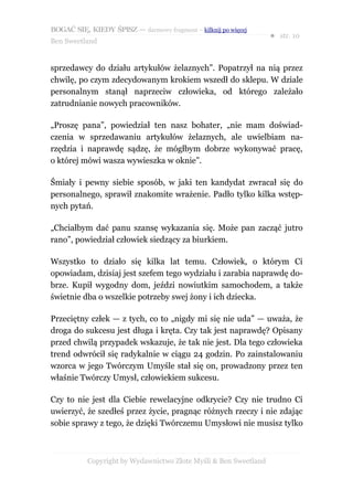BOGAĆ SIĘ, KIEDY ŚPISZ — darmowy fragment – kilknij po więcej
                                                                  ● str. 10
Ben Sweetland


sprzedawcy do działu artykułów żelaznych”. Popatrzył na nią przez
chwilę, po czym zdecydowanym krokiem wszedł do sklepu. W dziale
personalnym stanął naprzeciw człowieka, od którego zależało
zatrudnianie nowych pracowników.

„Proszę pana”, powiedział ten nasz bohater, „nie mam doświad-
czenia w sprzedawaniu artykułów żelaznych, ale uwielbiam na-
rzędzia i naprawdę sądzę, że mógłbym dobrze wykonywać pracę,
o której mówi wasza wywieszka w oknie”.

Śmiały i pewny siebie sposób, w jaki ten kandydat zwracał się do
personalnego, sprawił znakomite wrażenie. Padło tylko kilka wstęp-
nych pytań.

„Chciałbym dać panu szansę wykazania się. Może pan zacząć jutro
rano”, powiedział człowiek siedzący za biurkiem.

Wszystko to działo się kilka lat temu. Człowiek, o którym Ci
opowiadam, dzisiaj jest szefem tego wydziału i zarabia naprawdę do-
brze. Kupił wygodny dom, jeździ nowiutkim samochodem, a także
świetnie dba o wszelkie potrzeby swej żony i ich dziecka.

Przeciętny człek — z tych, co to „nigdy mi się nie uda” — uważa, że
droga do sukcesu jest długa i kręta. Czy tak jest naprawdę? Opisany
przed chwilą przypadek wskazuje, że tak nie jest. Dla tego człowieka
trend odwrócił się radykalnie w ciągu 24 godzin. Po zainstalowaniu
wzorca w jego Twórczym Umyśle stał się on, prowadzony przez ten
właśnie Twórczy Umysł, człowiekiem sukcesu.

Czy to nie jest dla Ciebie rewelacyjne odkrycie? Czy nie trudno Ci
uwierzyć, że szedłeś przez życie, pragnąc różnych rzeczy i nie zdając
sobie sprawy z tego, że dzięki Twórczemu Umysłowi nie musisz tylko



           Copyright by Wydawnictwo Złote Myśli & Ben Sweetland
 