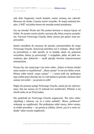 BOGAĆ SIĘ, KIEDY ŚPISZ — darmowy fragment – kilknij po więcej
                                                                  ● str. 13
Ben Sweetland


całe duże fragmenty swych książek, zanim zostaną one zakwali-
fikowane do druku. Czasem nawet wszystko. W mojej ostatniej ksi-
ążce „I Will” ani jedna strona nie musiała zostać przepisana.

Czy się chwalę? Wcale nie! Nie jestem bowiem w niczym lepszy od
Ciebie. Po prostu czynię użytek z pewnej siły, którą wszyscy posiada-
my. Używam Twórczego Umysłu, który zawsze jest gotów mnie po-
prowadzić.

Zanim zasiadłem do maszyny do pisania, przemawiałem do mego
Twórczego Umysłu. Zazwyczaj mówiłem coś w rodzaju: „Moje myśli
są prowadzone w taki sposób, że ta książka okaże się pomocna
wszystkim, którzy ją przeczytają”. I wyglądało, jakby mi jakiś we-
wnętrzny głos dyktował — myśli płynęły bowiem nieprzerwanym
strumieniem.

Proszę Cię, nie czytaj tego i nie mów sobie: „Fajnie to brzmi, kiedyś
mam zamiar to wypróbować”. „Mam zamiar” to nie jest dobry zwrot.
Można sobie mówić „mam zamiar” — i nawet jeśli nie spróbujesz
tego zrobić przez dziesięć lat, to i tak będzie to prawda. Zamiast mieć
zamiar coś zrobić — po prostu to zrób!

Nigdy nie poznasz potęgi Twórczego Umysłu, zanim jej nie wykorzy-
stasz. Daj mu szansę, by Ci wykazał swe możliwości. Właśnie w tej
chwili czeka on na Twój rozkaz.

Nie podchodź do Twórczego Umysłu negatywnie. Nie mów sobie:
„Spróbuję i zobaczę, czy to u mnie zadziała”. Słowo „próbować”
wskazuje na wątpliwości. Nie próbujemy robić rzeczy, które wiemy,
że zrobić potrafimy — po prostu je robimy. Zwrot „czy to u mnie za-
działa” także wyraża wątpliwość.




           Copyright by Wydawnictwo Złote Myśli & Ben Sweetland
 