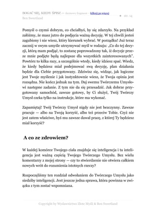 BOGAĆ SIĘ, KIEDY ŚPISZ — darmowy fragment – kilknij po więcej
                                                                  ● str. 14
Ben Sweetland


Pomyśl o czymś dobrym, co chciałbyś, by się zdarzyło. Na przykład
załóżmy, że masz jutro do podjęcia ważną decyzję. W tej chwili jesteś
zagubiony i nie wiesz, który kierunek wybrać. W porządku! Już teraz
zacznij w swym umyśle utrzymywać myśl w rodzaju: „Co do tej decy-
zji, którą mam podjąć, to zostanę poprowadzony tak, iż decyzje prze-
ze mnie podjęte będą najlepsze dla wszystkich zainteresowanych”.
Powtórz to kilka razy, a szczególnie wtedy, kiedy idziesz spać. Wiedz,
że kiedy będziesz miał podejmować swą decyzję, plan działania
będzie dla Ciebie przygotowany. Zdziwisz się, widząc, jak logiczne
jest Twoje myślenie i jak instynktownie wiesz, że Twoja opinia jest
rozsądna. Nie kończ jednak na tym. Daj swemu Twórczemu Umysło-
wi następne zadanie. Z tym nie da się przesadzić. Jak dobrze przy-
gotowany samochód, zawsze gotowy, by Ci służyć, Twój Twórczy
Umysł czeka tylko na instrukcje, które ma wykonać.

Zapamiętaj! Twój Twórczy Umysł nigdy nie jest bezczynny. Zawsze
pracuje — albo na Twoją korzyść, albo też przeciw Tobie. Czyż nie
jest zatem właściwe, byś mu zawsze dawał pracę, z której Ty będziesz
miał korzyść?



A co ze zdrowiem?

W każdej komórce Twojego ciała znajduje się inteligencja i ta inteli-
gencja jest ważną częścią Twojego Twórczego Umysłu. Bez wielu
komentarzy z mojej strony — czy to stwierdzenie nie otwiera całkiem
nowych wrót do rozumienia istotnych rzeczy?

Rozpoczęliśmy ten rozdział odwołaniem do Twórczego Umysłu jako
siedziby inteligencji. Jest jeszcze jedna sprawa, która powinna w zwi-
ązku z tym zostać wspomniana.



           Copyright by Wydawnictwo Złote Myśli & Ben Sweetland
 