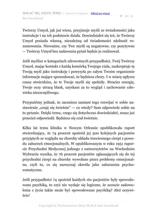 BOGAĆ SIĘ, KIEDY ŚPISZ — darmowy fragment – kilknij po więcej
                                                                  ● str. 15
Ben Sweetland


Twórczy Umysł, jak już wiesz, przyjmuje myśli ze świadomości jako
instrukcje i na ich podstawie działa. Dowiedziałeś się też, że Twórczy
Umysł posiada własną, niezależną od świadomości zdolność ro-
zumowania. Nieważne, czy Twe myśli są negatywne, czy pozytywne
— Twórczy Umysł bez zadawania pytań będzie je realizował.

Jeśli myślisz w kategoriach zdrowotnych przypadłości, Twój Twórczy
Umysł, mając kontakt z każdą komórką Twojego ciała, zaakceptuje tę
Twoją myśl jako instrukcję i powysyła po całym Twoim organizmie
informacje mające spowodować, że będziesz chory. I w miarę upływu
czasu stwierdzisz, że te Twoje myśli się spełniły. Stracisz energię,
Twoje oczy utracą blask, uzyskasz za to wygląd i zachowanie czło-
wieka nieszczęśliwego.

Przypuśćmy jednak, że zaczniesz zamiast tego rozwijać w sobie na-
stawienie „czuję się świetnie” — co wtedy? Sam odpowiedz sobie na
to pytanie. Dzięki temu, czego się dotychczas dowiedziałeś, znasz już
przecież odpowiedź. Będziesz się czuł świetnie.

Kilka lat temu klinika w Nowym Orleanie opublikowała raport
stwierdzający, że 74 procent spośród jej 500 kolejnych pacjentów
przyjętych ze względu na choroby układu trawiennego cierpi z powo-
du zaburzeń emocjonalnych. W opublikowanym w roku 1951 rapor-
cie Przychodni Medycznej jednego z uniwersytetów na Wschodnim
Wybrzeżu wynika, że 76 procent pacjentów zgłaszających się do tej
przychodni cierpi na choroby wywołane przez problemy emocjonal-
ne, czyli to, co się zazwyczaj określa jako zaburzenia psycho-
somatyczne.

Jeśli przypadłości 74 spośród każdych stu pacjentów były spowodo-
wane psychiką, to czyż nie wydaje się logiczne, że uczucie zadowo-
lenia z życia także może być spowodowane psychiką? Ależ oczywi-
ście!

           Copyright by Wydawnictwo Złote Myśli & Ben Sweetland
 
