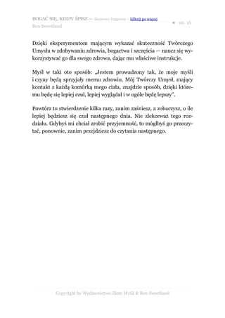 BOGAĆ SIĘ, KIEDY ŚPISZ — darmowy fragment – kilknij po więcej
                                                                  ● str. 16
Ben Sweetland


Dzięki eksperymentom mającym wykazać skuteczność Twórczego
Umysłu w zdobywaniu zdrowia, bogactwa i szczęścia — naucz się wy-
korzystywać go dla swego zdrowa, dając mu właściwe instrukcje.

Myśl w taki oto sposób: „Jestem prowadzony tak, że moje myśli
i czyny będą sprzyjały memu zdrowiu. Mój Twórczy Umysł, mający
kontakt z każdą komórką mego ciała, znajdzie sposób, dzięki które-
mu będę się lepiej czuł, lepiej wyglądał i w ogóle będę lepszy”.

Powtórz to stwierdzenie kilka razy, zanim zaśniesz, a zobaczysz, o ile
lepiej będziesz się czuł następnego dnia. Nie zlekceważ tego roz-
działu. Gdybyś mi chciał zrobić przyjemność, to mógłbyś go przeczy-
tać, ponownie, zanim przejdziesz do czytania następnego.




           Copyright by Wydawnictwo Złote Myśli & Ben Sweetland
 