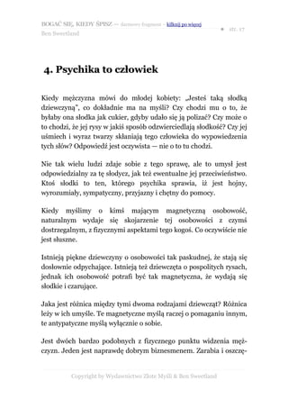 BOGAĆ SIĘ, KIEDY ŚPISZ — darmowy fragment – kilknij po więcej
                                                                  ● str. 17
Ben Sweetland




4. Psychika to człowiek

Kiedy mężczyzna mówi do młodej kobiety: „Jesteś taką słodką
dziewczyną”, co dokładnie ma na myśli? Czy chodzi mu o to, że
byłaby ona słodka jak cukier, gdyby udało się ją polizać? Czy może o
to chodzi, że jej rysy w jakiś sposób odzwierciedlają słodkość? Czy jej
uśmiech i wyraz twarzy skłaniają tego człowieka do wypowiedzenia
tych słów? Odpowiedź jest oczywista — nie o to tu chodzi.

Nie tak wielu ludzi zdaje sobie z tego sprawę, ale to umysł jest
odpowiedzialny za tę słodycz, jak też ewentualne jej przeciwieństwo.
Ktoś słodki to ten, którego psychika sprawia, iż jest hojny,
wyrozumiały, sympatyczny, przyjazny i chętny do pomocy.

Kiedy myślimy o kimś mającym magnetyczną osobowość,
naturalnym wydaje się skojarzenie tej osobowości z czymś
dostrzegalnym, z fizycznymi aspektami tego kogoś. Co oczywiście nie
jest słuszne.

Istnieją piękne dziewczyny o osobowości tak paskudnej, że stają się
dosłownie odpychające. Istnieją też dziewczęta o pospolitych rysach,
jednak ich osobowość potrafi być tak magnetyczna, że wydają się
słodkie i czarujące.

Jaka jest różnica między tymi dwoma rodzajami dziewcząt? Różnica
leży w ich umyśle. Te magnetyczne myślą raczej o pomaganiu innym,
te antypatyczne myślą wyłącznie o sobie.

Jest dwóch bardzo podobnych z fizycznego punktu widzenia męż-
czyzn. Jeden jest naprawdę dobrym biznesmenem. Zarabia i oszczę-


           Copyright by Wydawnictwo Złote Myśli & Ben Sweetland
 