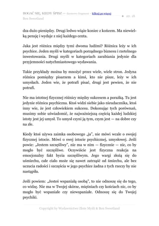 BOGAĆ SIĘ, KIEDY ŚPISZ — darmowy fragment – kilknij po więcej
                                                                  ● str. 18
Ben Sweetland


dza dużo pieniędzy. Drugi ledwo wiąże koniec z końcem. Ma niewiel-
ką pensję i wydaje z niej każdego centa.

Jaka jest różnica między tymi dwoma ludźmi? Różnica leży w ich
psychice. Jeden myśli w kategoriach porządnego biznesu i rzetelnego
inwestowania. Drugi myśli w kategoriach zarabiania jedynie dla
przyjemności natychmiastowego wydawania.

Takie przykłady można by mnożyć przez wiele, wiele stron. Jedyna
różnica pomiędzy pisarzem a kimś, kto nie pisze, leży w ich
umysłach. Jeden wie, że potrafi pisać, drugi jest pewien, że nie
potrafi.

Nie ma istotnej fizycznej różnicy między sukcesem a porażką. Tu jest
jedynie różnica psychiczna. Ktoś widzi siebie jako nieudacznika, ktoś
inny wie, że jest człowiekiem sukcesu. Dokonując tych porównań,
musimy sobie uświadomić, że najważniejszą częścią każdej ludzkiej
istoty jest jej umysł. To umysł czyni ją tym, czym jest — na dobre czy
na złe.

Kiedy ktoś używa zaimka osobowego „ja”, nie mówi wcale o swojej
fizycznej istocie. Mówi o swej istocie psychicznej, umysłowej. Jeśli
powie: „Jestem szczęśliwy”, nie ma w nim — fizycznie — nic, co by
mogło być szczęśliwe. Oczywiście jest fizyczna reakcja na
emocjonalny fakt bycia szczęśliwym. Jego wargi złożą się do
uśmiechu, całe ciało może się nawet zatrząść od śmiechu, ale bez
uczucia radości i szczęścia w jego psychice żadna z tych rzeczy by nie
nastąpiła.

Jeśli powiem: „Jesteś wspaniałą osobą”, to nie odnoszę się do tego,
co widzę. Nie ma w Twojej skórze, mięśniach czy kościach nic, co by
mogło być wspaniałe czy niewspaniałe. Odnoszę się do Twojej
psychiki.

           Copyright by Wydawnictwo Złote Myśli & Ben Sweetland
 