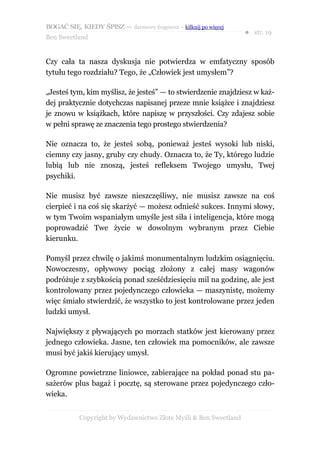 BOGAĆ SIĘ, KIEDY ŚPISZ — darmowy fragment – kilknij po więcej
                                                                  ● str. 19
Ben Sweetland


Czy cała ta nasza dyskusja nie potwierdza w emfatyczny sposób
tytułu tego rozdziału? Tego, że „Człowiek jest umysłem”?

„Jesteś tym, kim myślisz, że jesteś” — to stwierdzenie znajdziesz w każ-
dej praktycznie dotychczas napisanej przeze mnie książce i znajdziesz
je znowu w książkach, które napiszę w przyszłości. Czy zdajesz sobie
w pełni sprawę ze znaczenia tego prostego stwierdzenia?

Nie oznacza to, że jesteś sobą, ponieważ jesteś wysoki lub niski,
ciemny czy jasny, gruby czy chudy. Oznacza to, że Ty, którego ludzie
lubią lub nie znoszą, jesteś refleksem Twojego umysłu, Twej
psychiki.

Nie musisz być zawsze nieszczęśliwy, nie musisz zawsze na coś
cierpieć i na coś się skarżyć — możesz odnieść sukces. Innymi słowy,
w tym Twoim wspaniałym umyśle jest siła i inteligencja, które mogą
poprowadzić Twe życie w dowolnym wybranym przez Ciebie
kierunku.

Pomyśl przez chwilę o jakimś monumentalnym ludzkim osiągnięciu.
Nowoczesny, opływowy pociąg złożony z całej masy wagonów
podróżuje z szybkością ponad sześćdziesięciu mil na godzinę, ale jest
kontrolowany przez pojedynczego człowieka — maszynistę, możemy
więc śmiało stwierdzić, że wszystko to jest kontrolowane przez jeden
ludzki umysł.

Największy z pływających po morzach statków jest kierowany przez
jednego człowieka. Jasne, ten człowiek ma pomocników, ale zawsze
musi być jakiś kierujący umysł.

Ogromne powietrzne liniowce, zabierające na pokład ponad stu pa-
sażerów plus bagaż i pocztę, są sterowane przez pojedynczego czło-
wieka.


           Copyright by Wydawnictwo Złote Myśli & Ben Sweetland
 