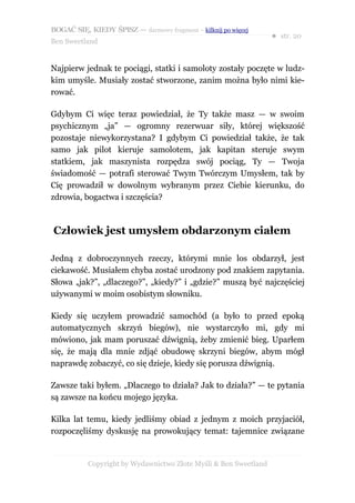BOGAĆ SIĘ, KIEDY ŚPISZ — darmowy fragment – kilknij po więcej
                                                                  ● str. 20
Ben Sweetland


Najpierw jednak te pociągi, statki i samoloty zostały poczęte w ludz-
kim umyśle. Musiały zostać stworzone, zanim można było nimi kie-
rować.

Gdybym Ci więc teraz powiedział, że Ty także masz — w swoim
psychicznym „ja” — ogromny rezerwuar siły, której większość
pozostaje niewykorzystana? I gdybym Ci powiedział także, że tak
samo jak pilot kieruje samolotem, jak kapitan steruje swym
statkiem, jak maszynista rozpędza swój pociąg, Ty — Twoja
świadomość — potrafi sterować Twym Twórczym Umysłem, tak by
Cię prowadził w dowolnym wybranym przez Ciebie kierunku, do
zdrowia, bogactwa i szczęścia?



Człowiek jest umysłem obdarzonym ciałem

Jedną z dobroczynnych rzeczy, którymi mnie los obdarzył, jest
ciekawość. Musiałem chyba zostać urodzony pod znakiem zapytania.
Słowa „jak?”, „dlaczego?”, „kiedy?” i „gdzie?” muszą być najczęściej
używanymi w moim osobistym słowniku.

Kiedy się uczyłem prowadzić samochód (a było to przed epoką
automatycznych skrzyń biegów), nie wystarczyło mi, gdy mi
mówiono, jak mam poruszać dźwignią, żeby zmienić bieg. Uparłem
się, że mają dla mnie zdjąć obudowę skrzyni biegów, abym mógł
naprawdę zobaczyć, co się dzieje, kiedy się porusza dźwignią.

Zawsze taki byłem. „Dlaczego to działa? Jak to działa?” — te pytania
są zawsze na końcu mojego języka.

Kilka lat temu, kiedy jedliśmy obiad z jednym z moich przyjaciół,
rozpoczęliśmy dyskusję na prowokujący temat: tajemnice związane


           Copyright by Wydawnictwo Złote Myśli & Ben Sweetland
 