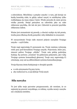 BOGAĆ SIĘ, KIEDY ŚPISZ — darmowy fragment – kilknij po więcej
                                                                  ● str. 21
Ben Sweetland


z człowiekiem. Mówiliśmy o potędze umysłu i o tym, jak kieruje on
każdą komórką ciała; że gdyby zabrać umysł, to mielibyśmy tylko
rozkładającą się masę mięsa i kości. Wtedy przyszła do mnie pewna
wielka prawda. Dotąd patrzyłem na człowieka jako na ciało
obdarzone psychiką. Ale tak nie jest. Człowiek to przecież psychika
obdarzona ciałem.

Ważne jest zrozumienie tej prawdy, a chociaż wydaje się tak prosta,
trzeba przez dłuższą chwilę pomyśleć, żeby dokładnie to zrozumieć.

W rzeczywistości Twoje ciało stanowi jedynie narzędzie Twojego
umysłu — czyli Ciebie.

Twoje nogi zapewniają Ci poruszanie się. Twoje ramiona wykonują
wiele prac pod kierunkiem Twojego umysłu. Pożywienie, które jesz,
stanowi paliwo Twojego „silnika”. Twoje usta pełnią podwójną
funkcję. Są zarówno „wrzutem” do pobierania pokarmów, jak i tubą
Twojego systemu komunikacji głosowej. Twoje oczy zapewniają Ci
orientację, uszy zaś są odbiornikami systemu komunikacyjnego.

Twoja fizyczna istota funkcjonuje w dwojaki sposób:

●   w celu utrzymania Cię przy życiu;
●   aby realizować to, co jej dyktuje Twój umysł.



Siła nawyku

To jest tylko moje prywatne przypuszczenie, ale oceniam, że co
najmniej 95 procent wszystkiego, co robimy, wynika raczej z nawyku
niż z działania intelektu.



           Copyright by Wydawnictwo Złote Myśli & Ben Sweetland
 