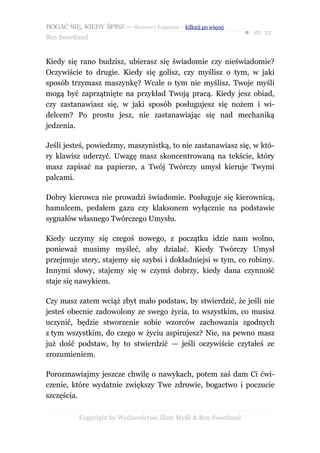 BOGAĆ SIĘ, KIEDY ŚPISZ — darmowy fragment – kilknij po więcej
                                                                  ● str. 22
Ben Sweetland


Kiedy się rano budzisz, ubierasz się świadomie czy nieświadomie?
Oczywiście to drugie. Kiedy się golisz, czy myślisz o tym, w jaki
sposób trzymasz maszynkę? Wcale o tym nie myślisz. Twoje myśli
mogą być zaprzątnięte na przykład Twoją pracą. Kiedy jesz obiad,
czy zastanawiasz się, w jaki sposób posługujesz się nożem i wi-
delcem? Po prostu jesz, nie zastanawiając się nad mechaniką
jedzenia.

Jeśli jesteś, powiedzmy, maszynistką, to nie zastanawiasz się, w któ-
ry klawisz uderzyć. Uwagę masz skoncentrowaną na tekście, który
masz zapisać na papierze, a Twój Twórczy umysł kieruje Twymi
palcami.

Dobry kierowca nie prowadzi świadomie. Posługuje się kierownicą,
hamulcem, pedałem gazu czy klaksonem wyłącznie na podstawie
sygnałów własnego Twórczego Umysłu.

Kiedy uczymy się czegoś nowego, z początku idzie nam wolno,
ponieważ musimy myśleć, aby działać. Kiedy Twórczy Umysł
przejmuje stery, stajemy się szybsi i dokładniejsi w tym, co robimy.
Innymi słowy, stajemy się w czymś dobrzy, kiedy dana czynność
staje się nawykiem.

Czy masz zatem wciąż zbyt mało podstaw, by stwierdzić, że jeśli nie
jesteś obecnie zadowolony ze swego życia, to wszystkim, co musisz
uczynić, będzie stworzenie sobie wzorców zachowania zgodnych
z tym wszystkim, do czego w życiu aspirujesz? Nie, na pewno masz
już dość podstaw, by to stwierdzić — jeśli oczywiście czytałeś ze
zrozumieniem.

Porozmawiajmy jeszcze chwilę o nawykach, potem zaś dam Ci ćwi-
czenie, które wydatnie zwiększy Twe zdrowie, bogactwo i poczucie
szczęścia.

           Copyright by Wydawnictwo Złote Myśli & Ben Sweetland
 