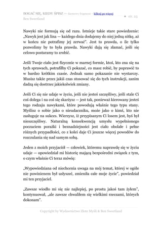 BOGAĆ SIĘ, KIEDY ŚPISZ — darmowy fragment – kilknij po więcej
                                                                  ● str. 23
Ben Sweetland


Nawyki nie formują się od razu. Istnieje takie stare powiedzenie:
„Nawyk jest jak lina — każdego dnia dodajemy do niej jedną nitkę, aż
w końcu nie potrafimy jej zerwać”. Jest to prawda, o ile tylko
pozwolimy by to była prawda. Nawyki dają się złamać, jeśli się
celowo postaramy to zrobić.

Jeśli Twoje ciało jest fizycznie w marnej formie, ktoś, kto zna się na
tych sprawach, potrafiłby Ci pokazać, co masz robić, by poprawić to
w bardzo krótkim czasie. Jednak samo pokazanie nie wystarczy.
Musisz także przez jakiś czas stosować się do tych instrukcji, zanim
dadzą się dostrzec jakiekolwiek zmiany.

Jeśli Ci się nie udaje w życiu, jeśli nie jesteś szczęśliwy, jeśli stale Ci
coś dolega i na coś się skarżysz — jest tak, ponieważ kierowany jesteś
tego rodzaju nawykami, które powodują właśnie tego typu stany.
Myślisz o sobie jako o nieudaczniku, może jako o kimś, kto nie
zasługuje na sukces. Wierzysz, iż przypisanym Ci losem jest, byś był
nieszczęśliwy. Naturalną konsekwencją umysłu wypełnionego
poczuciem porażki i beznadziejności jest ciało obolałe i pełne
różnych przypadłości, co z kolei daje Ci jeszcze więcej powodów do
rozczulania się nad samym sobą.

Jeden z moich przyjaciół — człowiek, któremu naprawdę się w życiu
udaje — opowiedział mi historię mającą bezpośredni związek z tym,
o czym właśnie Ci teraz mówię:

„Wypowiedziana od niechcenia uwaga na mój temat, której w ogóle
nie powinienem był usłyszeć, zmieniła całe moje życie”, powiedział
mi ten przyjaciel.

„Zawsze wiodło mi się nie najlepiej, po prostu jakoś tam żyłem”,
kontynuował, „ale zawsze chwaliłem się wielkimi rzeczami, których
dokonam”.

           Copyright by Wydawnictwo Złote Myśli & Ben Sweetland
 