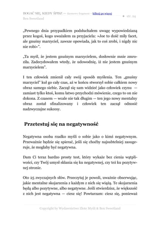 BOGAĆ SIĘ, KIEDY ŚPISZ — darmowy fragment – kilknij po więcej
                                                                  ● str. 24
Ben Sweetland


„Pewnego dnia przypadkiem podsłuchałem uwagę wypowiedzianą
przez kogoś, kogo uważałem za przyjaciela: »Joe to dość miły facet,
ale gnuśny marzyciel, zawsze opowiada, jak to coś zrobi, i nigdy nic
nie robi«”.

„Ta myśl, że jestem gnuśnym marzycielem, dosłownie mnie zmro-
ziła. Zadecydowałem wtedy, że udowodnię, iż nie jestem gnuśnym
marzycielem”.

I ten człowiek zmienił cały swój sposób myślenia. Ten „gnuśny
marzyciel” kuł go cały czas, aż w końcu stworzył sobie całkiem nowy
obraz samego siebie. Zaczął się sam widzieć jako człowiek czynu —
zamiast tylko ktoś, komu łatwo przychodzi mówienie, czego to on nie
dokona. Z czasem — wcale nie tak długim — ten jego nowy mentalny
obraz został sfinalizowany i człowiek ten zaczął odnosić
nadzwyczajne sukcesy.



Przetestuj się na negatywność

Negatywna osoba rzadko myśli o sobie jako o kimś negatywnym.
Przeważnie będzie się spierać, jeśli się choćby najsubtelniej zasuge-
ruje, że mogłaby być negatywna.

Dam Ci teraz bardzo prosty test, który wykaże bez cienia wątpli-
wości, czy Twój umysł skłania się ku negatywnej, czy też ku pozytyw-
nej stronie.

Oto 25 zwyczajnych słów. Przeczytaj je powoli, uważnie obserwując,
jakie mentalne skojarzenia z każdym z nich się wiążą. Te skojarzenia
będą albo pozytywne, albo negatywne. Jeśli stwierdzisz, że większość
z nich jest negatywna — ciesz się! Powtarzam: ciesz się, ponieważ


           Copyright by Wydawnictwo Złote Myśli & Ben Sweetland
 