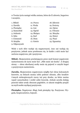 BOGAĆ SIĘ, KIEDY ŚPISZ — darmowy fragment – kilknij po więcej
                                                                   ● str. 25
Ben Sweetland


w Twoim życiu nastąpi wielka zmiana, która da Ci zdrowie, bogactwo
i szczęście.

1. Miłość                 10. Prawo                 18. Zdrowie
2. Zarośla                11. Woda                  19. Zwierzę
3. Pieniądze              12. List                  20. Ojciec
4. Samochód               13. Ogród                 21. Ubranie
5. Jedzenie               14. Służąca               22. Muzyka
6. Seks                   15. Szef                  23. Dzieci
7. Ciemność               16. Dom                   24. Pisać
8. Książka                17. Goście                25. Egzaminy
9. Odpoczynek

Wiele z tych słów wydaje się negatywnymi, inne zaś wydają się
pozytywne, jednak zaraz przekonasz się, że każde z nich może być
zarówno negatywne, jak i pozytywne.

Miłość. Skojarzeniem przelatującym przez myśl komuś negatywnie
nastawionemu do życia może być: „Nikt mnie nie kocha”. Z drugiej
strony — obraz ukochanej osoby może się pojawić w umyśle kogoś
o pozytywnym nastawieniu.

Zarośla. Skojarzeniem negatywnym mógłby być obraz kolczastych
krzewów, na których można sobie podrzeć ubranie, albo krzaków
i innych niebezpiecznych rzeczy tuż przy drodze, na które można
wpaść samochodem i zrobić sobie krzywdę. Jednak zarośla dodają
przecież także urody zboczom pagórków, co akurat mogłoby przyjść
na myśl osobie myślącej pozytywnie.

Pieniądze. Negatywne: długi, brak pieniędzy itp. Pozytywne: Wy-
goda, bezpieczeństwo, hojność.




           Copyright by Wydawnictwo Złote Myśli & Ben Sweetland
 