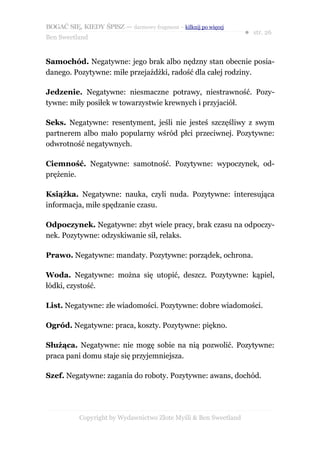BOGAĆ SIĘ, KIEDY ŚPISZ — darmowy fragment – kilknij po więcej
                                                                  ● str. 26
Ben Sweetland


Samochód. Negatywne: jego brak albo nędzny stan obecnie posia-
danego. Pozytywne: miłe przejażdżki, radość dla całej rodziny.

Jedzenie. Negatywne: niesmaczne potrawy, niestrawność. Pozy-
tywne: miły posiłek w towarzystwie krewnych i przyjaciół.

Seks. Negatywne: resentyment, jeśli nie jesteś szczęśliwy z swym
partnerem albo mało popularny wśród płci przeciwnej. Pozytywne:
odwrotność negatywnych.

Ciemność. Negatywne: samotność. Pozytywne: wypoczynek, od-
prężenie.

Książka. Negatywne: nauka, czyli nuda. Pozytywne: interesująca
informacja, miłe spędzanie czasu.

Odpoczynek. Negatywne: zbyt wiele pracy, brak czasu na odpoczy-
nek. Pozytywne: odzyskiwanie sił, relaks.

Prawo. Negatywne: mandaty. Pozytywne: porządek, ochrona.

Woda. Negatywne: można się utopić, deszcz. Pozytywne: kąpiel,
łódki, czystość.

List. Negatywne: złe wiadomości. Pozytywne: dobre wiadomości.

Ogród. Negatywne: praca, koszty. Pozytywne: piękno.

Służąca. Negatywne: nie mogę sobie na nią pozwolić. Pozytywne:
praca pani domu staje się przyjemniejsza.

Szef. Negatywne: zagania do roboty. Pozytywne: awans, dochód.




           Copyright by Wydawnictwo Złote Myśli & Ben Sweetland
 