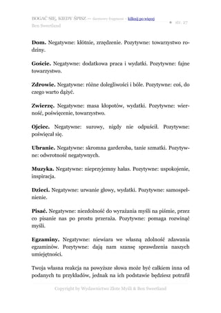 BOGAĆ SIĘ, KIEDY ŚPISZ — darmowy fragment – kilknij po więcej
                                                                  ● str. 27
Ben Sweetland


Dom. Negatywne: kłótnie, zrzędzenie. Pozytywne: towarzystwo ro-
dziny.

Goście. Negatywne: dodatkowa praca i wydatki. Pozytywne: fajne
towarzystwo.

Zdrowie. Negatywne: różne dolegliwości i bóle. Pozytywne: coś, do
czego warto dążyć.

Zwierzę. Negatywne: masa kłopotów, wydatki. Pozytywne: wier-
ność, poświęcenie, towarzystwo.

Ojciec. Negatywne: surowy, nigdy nie odpuścił. Pozytywne:
poświęcał się.

Ubranie. Negatywne: skromna garderoba, tanie szmatki. Pozytyw-
ne: odwrotność negatywnych.

Muzyka. Negatywne: nieprzyjemny hałas. Pozytywne: uspokojenie,
inspiracja.

Dzieci. Negatywne: urwanie głowy, wydatki. Pozytywne: samospeł-
nienie.

Pisać. Negatywne: niezdolność do wyrażania myśli na piśmie, przez
co pisanie nas po prostu przeraża. Pozytywne: pomaga rozwinąć
myśli.

Egzaminy. Negatywne: niewiara we własną zdolność zdawania
egzaminów. Pozytywne: dają nam szansę sprawdzenia naszych
umiejętności.

Twoja własna reakcja na powyższe słowa może być całkiem inna od
podanych tu przykładów, jednak na ich podstawie będziesz potrafił

           Copyright by Wydawnictwo Złote Myśli & Ben Sweetland
 