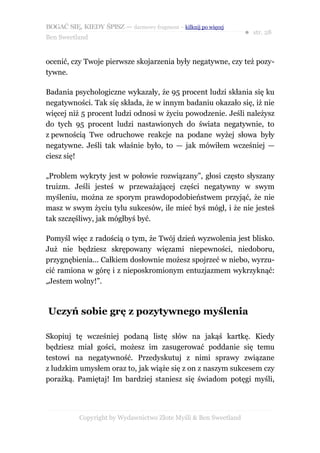 BOGAĆ SIĘ, KIEDY ŚPISZ — darmowy fragment – kilknij po więcej
                                                                  ● str. 28
Ben Sweetland


ocenić, czy Twoje pierwsze skojarzenia były negatywne, czy też pozy-
tywne.

Badania psychologiczne wykazały, że 95 procent ludzi skłania się ku
negatywności. Tak się składa, że w innym badaniu okazało się, iż nie
więcej niż 5 procent ludzi odnosi w życiu powodzenie. Jeśli należysz
do tych 95 procent ludzi nastawionych do świata negatywnie, to
z pewnością Twe odruchowe reakcje na podane wyżej słowa były
negatywne. Jeśli tak właśnie było, to — jak mówiłem wcześniej —
ciesz się!

„Problem wykryty jest w połowie rozwiązany”, głosi często słyszany
truizm. Jeśli jesteś w przeważającej części negatywny w swym
myśleniu, można ze sporym prawdopodobieństwem przyjąć, że nie
masz w swym życiu tylu sukcesów, ile mieć byś mógł, i że nie jesteś
tak szczęśliwy, jak mógłbyś być.

Pomyśl więc z radością o tym, że Twój dzień wyzwolenia jest blisko.
Już nie będziesz skrępowany więzami niepewności, niedoboru,
przygnębienia... Całkiem dosłownie możesz spojrzeć w niebo, wyrzu-
cić ramiona w górę i z nieposkromionym entuzjazmem wykrzyknąć:
„Jestem wolny!”.



Uczyń sobie grę z pozytywnego myślenia

Skopiuj tę wcześniej podaną listę słów na jakąś kartkę. Kiedy
będziesz miał gości, możesz im zasugerować poddanie się temu
testowi na negatywność. Przedyskutuj z nimi sprawy związane
z ludzkim umysłem oraz to, jak wiąże się z on z naszym sukcesem czy
porażką. Pamiętaj! Im bardziej staniesz się świadom potęgi myśli,




           Copyright by Wydawnictwo Złote Myśli & Ben Sweetland
 