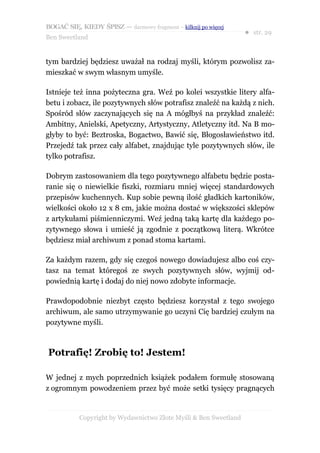 BOGAĆ SIĘ, KIEDY ŚPISZ — darmowy fragment – kilknij po więcej
                                                                  ● str. 29
Ben Sweetland


tym bardziej będziesz uważał na rodzaj myśli, którym pozwolisz za-
mieszkać w swym własnym umyśle.

Istnieje też inna pożyteczna gra. Weź po kolei wszystkie litery alfa-
betu i zobacz, ile pozytywnych słów potrafisz znaleźć na każdą z nich.
Spośród słów zaczynających się na A mógłbyś na przykład znaleźć:
Ambitny, Anielski, Apetyczny, Artystyczny, Atletyczny itd. Na B mo-
głyby to być: Beztroska, Bogactwo, Bawić się, Błogosławieństwo itd.
Przejedź tak przez cały alfabet, znajdując tyle pozytywnych słów, ile
tylko potrafisz.

Dobrym zastosowaniem dla tego pozytywnego alfabetu będzie posta-
ranie się o niewielkie fiszki, rozmiaru mniej więcej standardowych
przepisów kuchennych. Kup sobie pewną ilość gładkich kartoników,
wielkości około 12 x 8 cm, jakie można dostać w większości sklepów
z artykułami piśmienniczymi. Weź jedną taką kartę dla każdego po-
zytywnego słowa i umieść ją zgodnie z początkową literą. Wkrótce
będziesz miał archiwum z ponad stoma kartami.

Za każdym razem, gdy się czegoś nowego dowiadujesz albo coś czy-
tasz na temat któregoś ze swych pozytywnych słów, wyjmij od-
powiednią kartę i dodaj do niej nowo zdobyte informacje.

Prawdopodobnie niezbyt często będziesz korzystał z tego swojego
archiwum, ale samo utrzymywanie go uczyni Cię bardziej czułym na
pozytywne myśli.



Potrafię! Zrobię to! Jestem!

W jednej z mych poprzednich książek podałem formułę stosowaną
z ogromnym powodzeniem przez być może setki tysięcy pragnących


           Copyright by Wydawnictwo Złote Myśli & Ben Sweetland
 