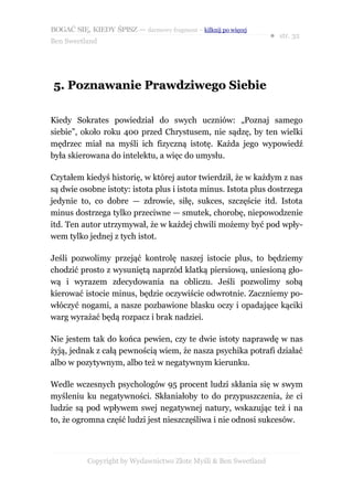 BOGAĆ SIĘ, KIEDY ŚPISZ — darmowy fragment – kilknij po więcej
                                                                  ● str. 32
Ben Sweetland




5. Poznawanie Prawdziwego Siebie

Kiedy Sokrates powiedział do swych uczniów: „Poznaj samego
siebie”, około roku 400 przed Chrystusem, nie sądzę, by ten wielki
mędrzec miał na myśli ich fizyczną istotę. Każda jego wypowiedź
była skierowana do intelektu, a więc do umysłu.

Czytałem kiedyś historię, w której autor twierdził, że w każdym z nas
są dwie osobne istoty: istota plus i istota minus. Istota plus dostrzega
jedynie to, co dobre — zdrowie, siłę, sukces, szczęście itd. Istota
minus dostrzega tylko przeciwne — smutek, chorobę, niepowodzenie
itd. Ten autor utrzymywał, że w każdej chwili możemy być pod wpły-
wem tylko jednej z tych istot.

Jeśli pozwolimy przejąć kontrolę naszej istocie plus, to będziemy
chodzić prosto z wysuniętą naprzód klatką piersiową, uniesioną gło-
wą i wyrazem zdecydowania na obliczu. Jeśli pozwolimy sobą
kierować istocie minus, będzie oczywiście odwrotnie. Zaczniemy po-
włóczyć nogami, a nasze pozbawione blasku oczy i opadające kąciki
warg wyrażać będą rozpacz i brak nadziei.

Nie jestem tak do końca pewien, czy te dwie istoty naprawdę w nas
żyją, jednak z całą pewnością wiem, że nasza psychika potrafi działać
albo w pozytywnym, albo też w negatywnym kierunku.

Wedle wczesnych psychologów 95 procent ludzi skłania się w swym
myśleniu ku negatywności. Skłaniałoby to do przypuszczenia, że ci
ludzie są pod wpływem swej negatywnej natury, wskazując też i na
to, że ogromna część ludzi jest nieszczęśliwa i nie odnosi sukcesów.



           Copyright by Wydawnictwo Złote Myśli & Ben Sweetland
 